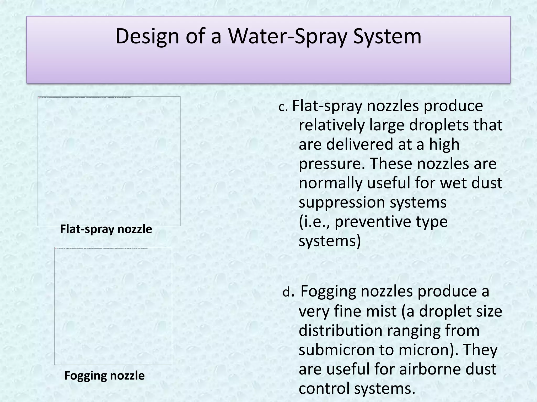 Design of a Water-Spray System

                         c. Flat-spray nozzles produce
                            relatively large droplets that
                            are delivered at a high
                            pressure. These nozzles are
                            normally useful for wet dust
                            suppression systems
Flat-spray nozzle           (i.e., preventive type
                            systems)

                          d. Fogging nozzles produce a
                            very fine mist (a droplet size
                            distribution ranging from
                            submicron to micron). They
Fogging nozzle              are useful for airborne dust
                            control systems.
 