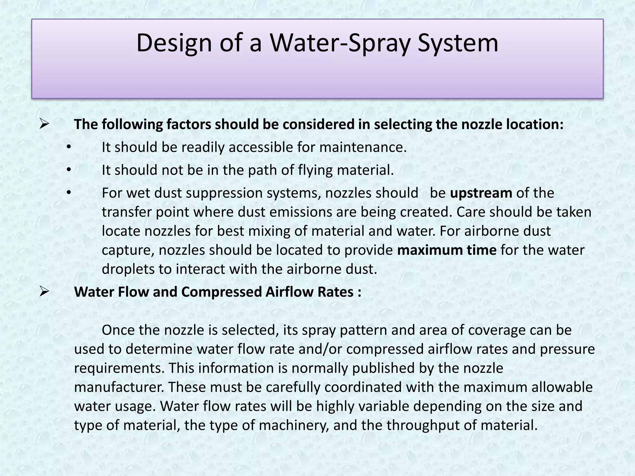Design of a Water-Spray System

   The following factors should be considered in selecting the nozzle location:
  •     It should be readily accessible for maintenance.
  •     It should not be in the path of flying material.
  •     For wet dust suppression systems, nozzles should be upstream of the
        transfer point where dust emissions are being created. Care should be taken
        locate nozzles for best mixing of material and water. For airborne dust
        capture, nozzles should be located to provide maximum time for the water
        droplets to interact with the airborne dust.
 Water Flow and Compressed Airflow Rates :

         Once the nozzle is selected, its spray pattern and area of coverage can be
     used to determine water flow rate and/or compressed airflow rates and pressure
     requirements. This information is normally published by the nozzle
     manufacturer. These must be carefully coordinated with the maximum allowable
     water usage. Water flow rates will be highly variable depending on the size and
     type of material, the type of machinery, and the throughput of material.
 
