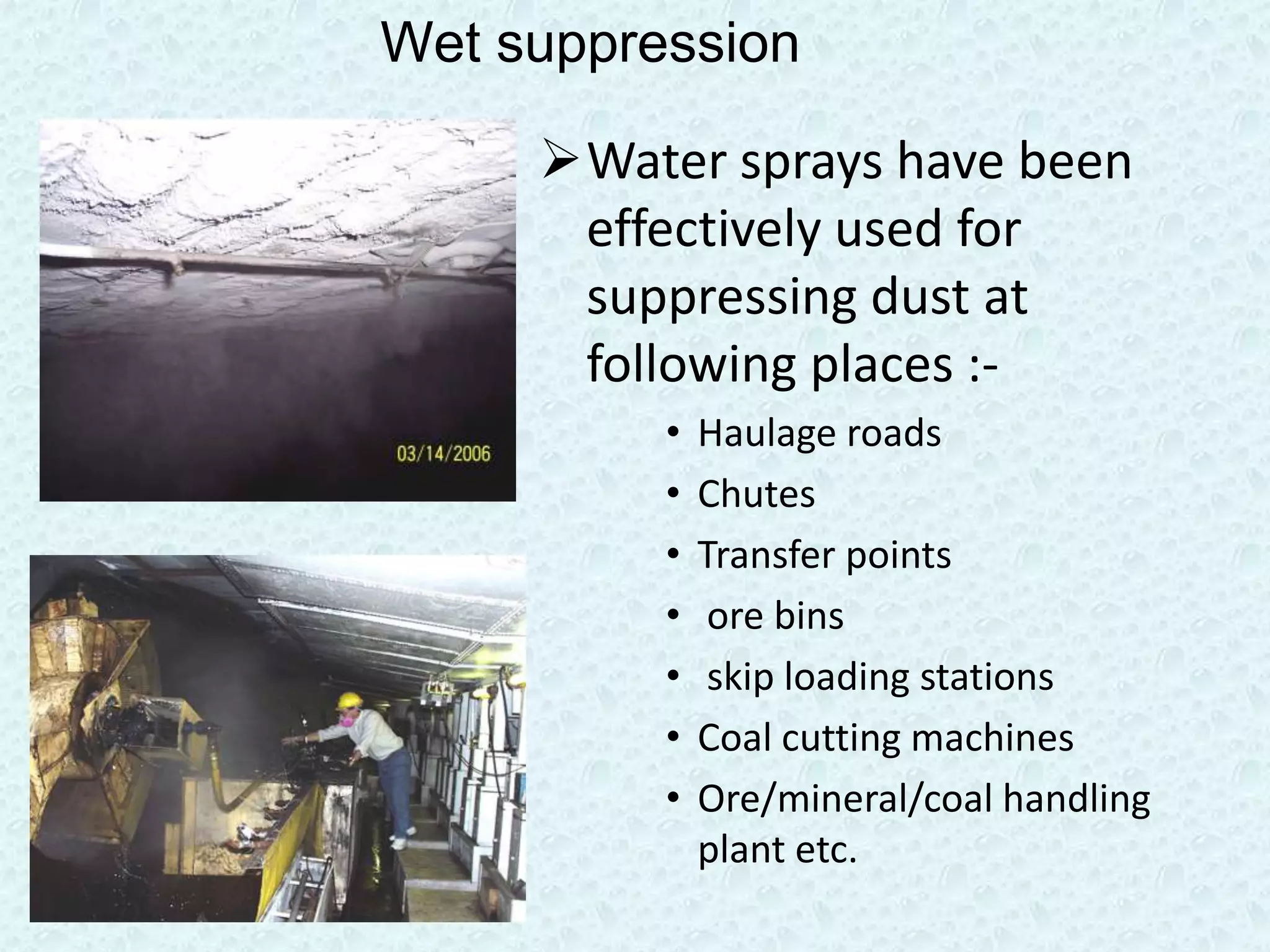Wet suppression

     Water sprays have been
      effectively used for
      suppressing dust at
      following places :-
          •   Haulage roads
          •   Chutes
          •   Transfer points
          •    ore bins
          •    skip loading stations
          •   Coal cutting machines
          •   Ore/mineral/coal handling
              plant etc.
 