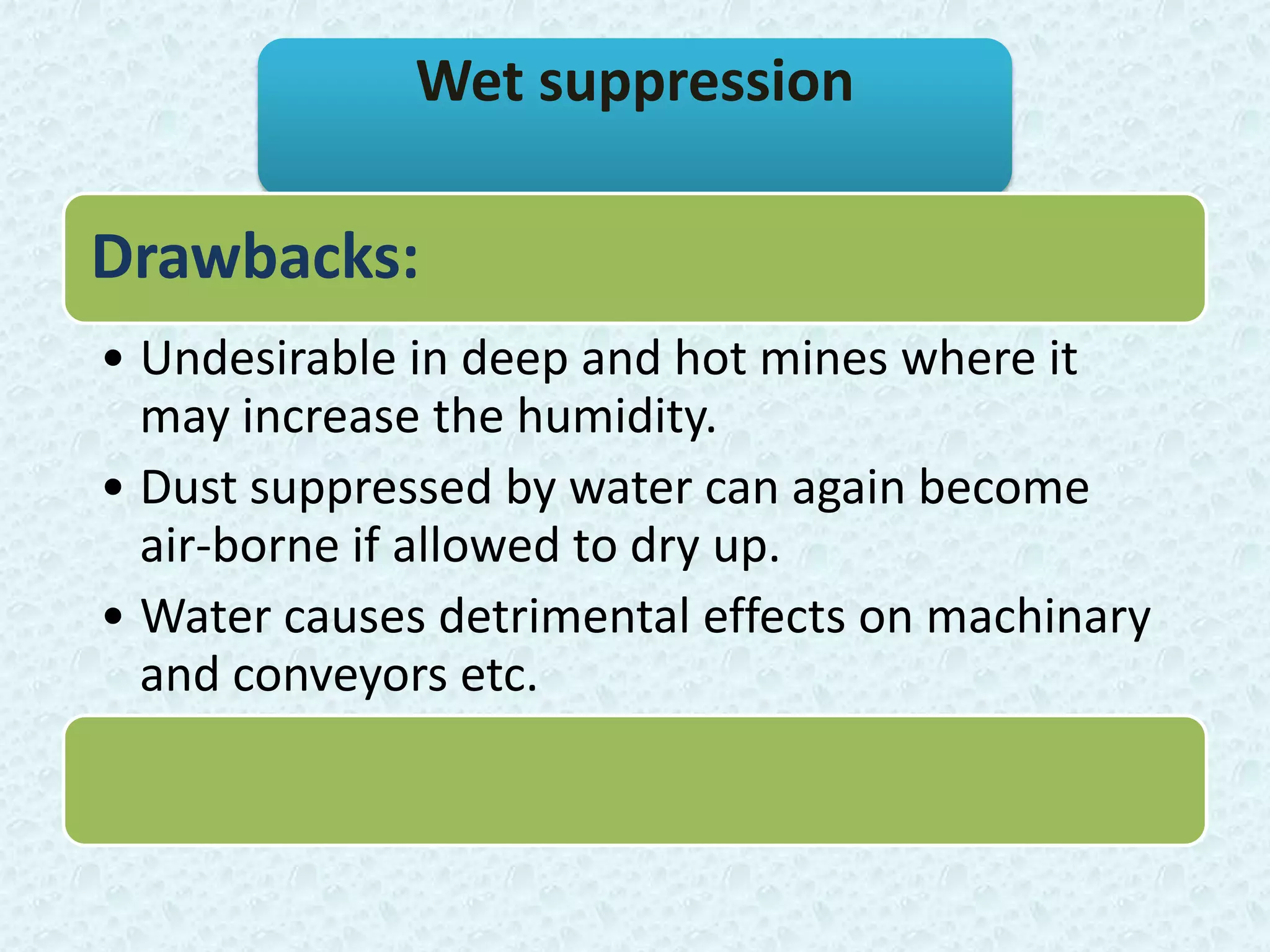 Wet suppression

Drawbacks:
• Undesirable in deep and hot mines where it
  may increase the humidity.
• Dust suppressed by water can again become
  air-borne if allowed to dry up.
• Water causes detrimental effects on machinary
  and conveyors etc.
 