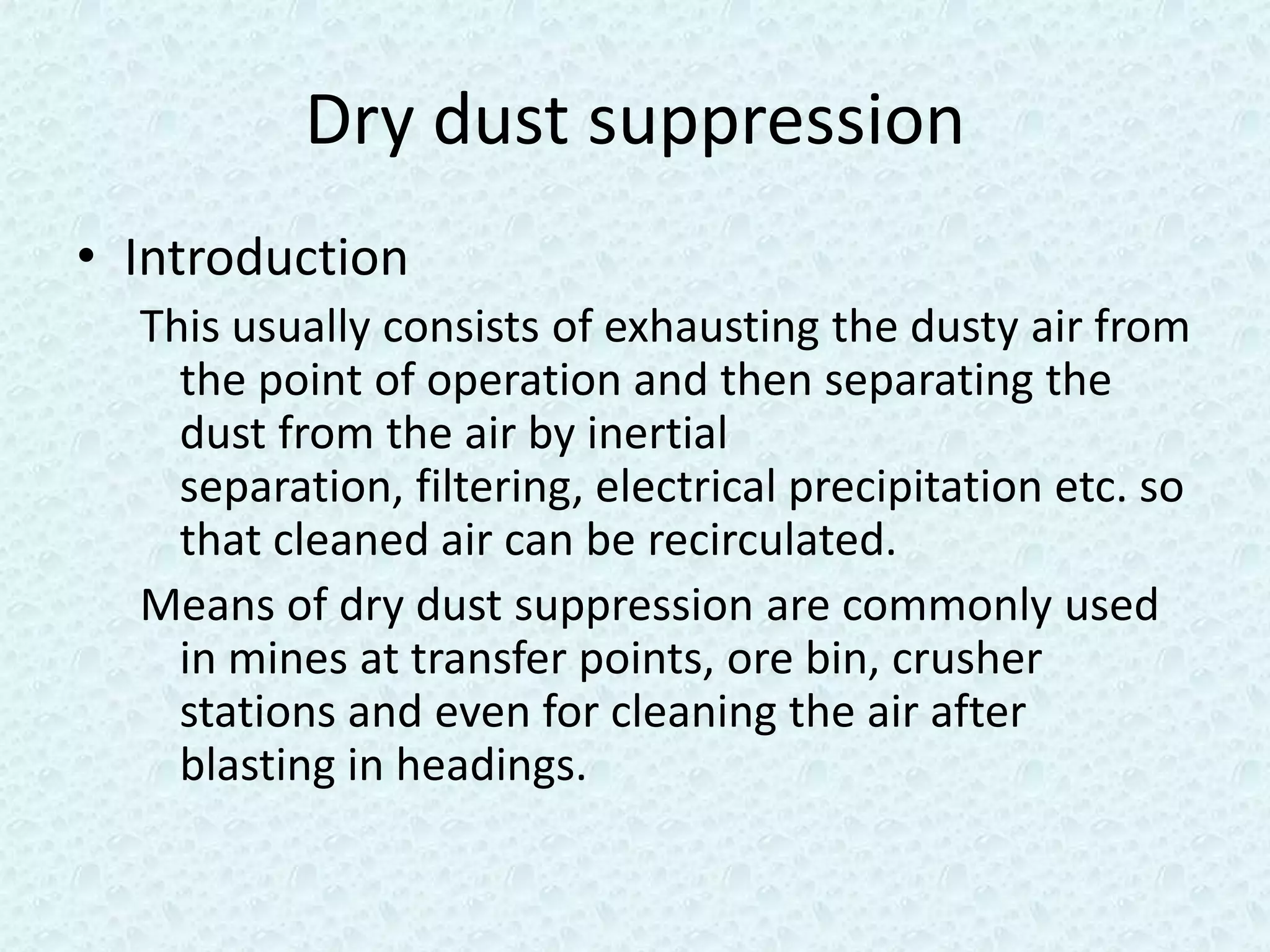 Dry dust suppression
• Introduction
  This usually consists of exhausting the dusty air from
    the point of operation and then separating the
    dust from the air by inertial
    separation, filtering, electrical precipitation etc. so
    that cleaned air can be recirculated.
  Means of dry dust suppression are commonly used
    in mines at transfer points, ore bin, crusher
    stations and even for cleaning the air after
    blasting in headings.
 