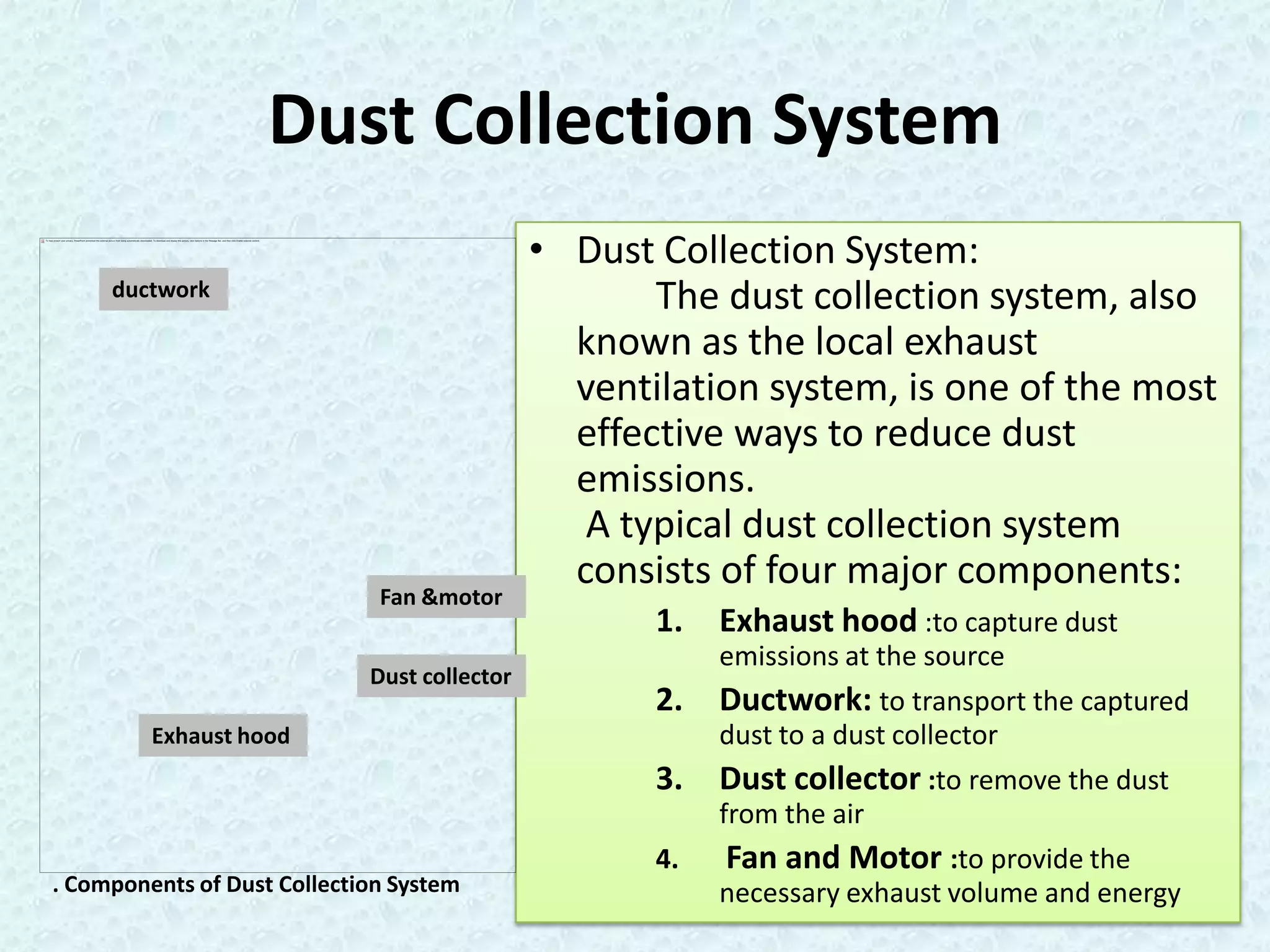 Dust Collection System
                                              • Dust Collection System:
     ductwork                                        The dust collection system, also
                                                known as the local exhaust
                                                ventilation system, is one of the most
                                                effective ways to reduce dust
                                                emissions.
                                                 A typical dust collection system
                                                consists of four major components:
                              Fan &motor
                                                     1.   Exhaust hood :to capture dust
                                                          emissions at the source
                             Dust collector
                                                     2.   Ductwork: to transport the captured
         Exhaust hood                                     dust to a dust collector
                                                     3.   Dust collector :to remove the dust
                                                          from the air
                                                     4.   Fan and Motor :to provide the
. Components of Dust Collection System                    necessary exhaust volume and energy
 