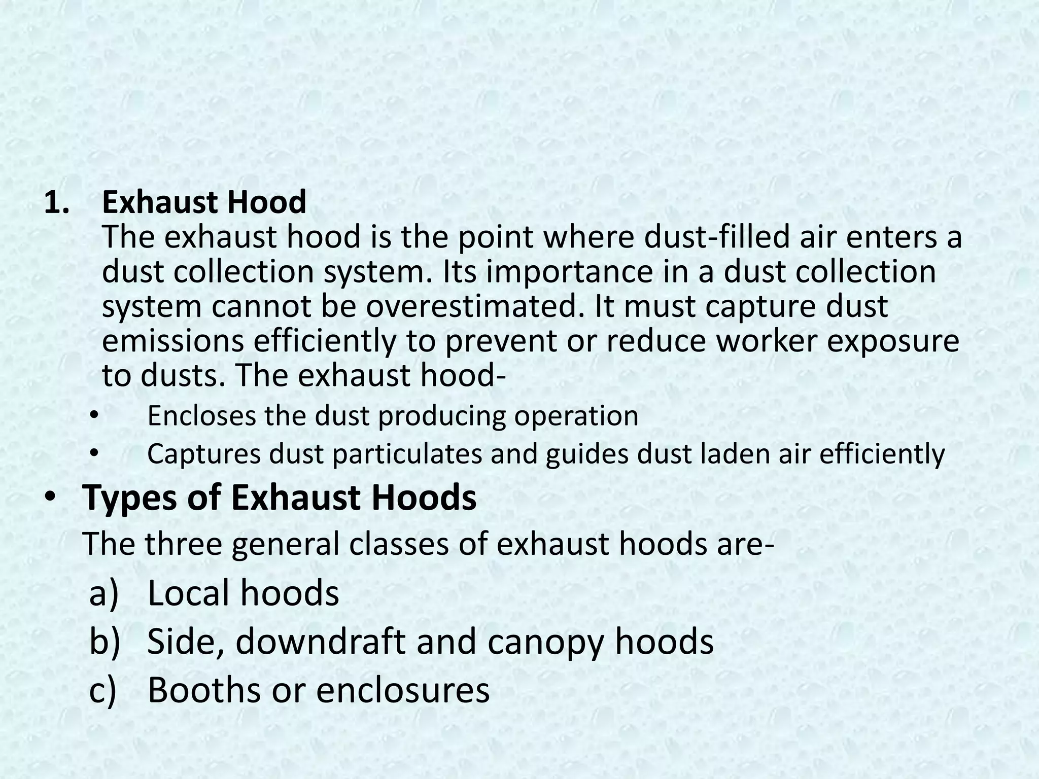 1. Exhaust Hood
   The exhaust hood is the point where dust-filled air enters a
   dust collection system. Its importance in a dust collection
   system cannot be overestimated. It must capture dust
   emissions efficiently to prevent or reduce worker exposure
   to dusts. The exhaust hood-
   •   Encloses the dust producing operation
   •   Captures dust particulates and guides dust laden air efficiently
• Types of Exhaust Hoods
  The three general classes of exhaust hoods are-
   a) Local hoods
   b) Side, downdraft and canopy hoods
   c) Booths or enclosures
 