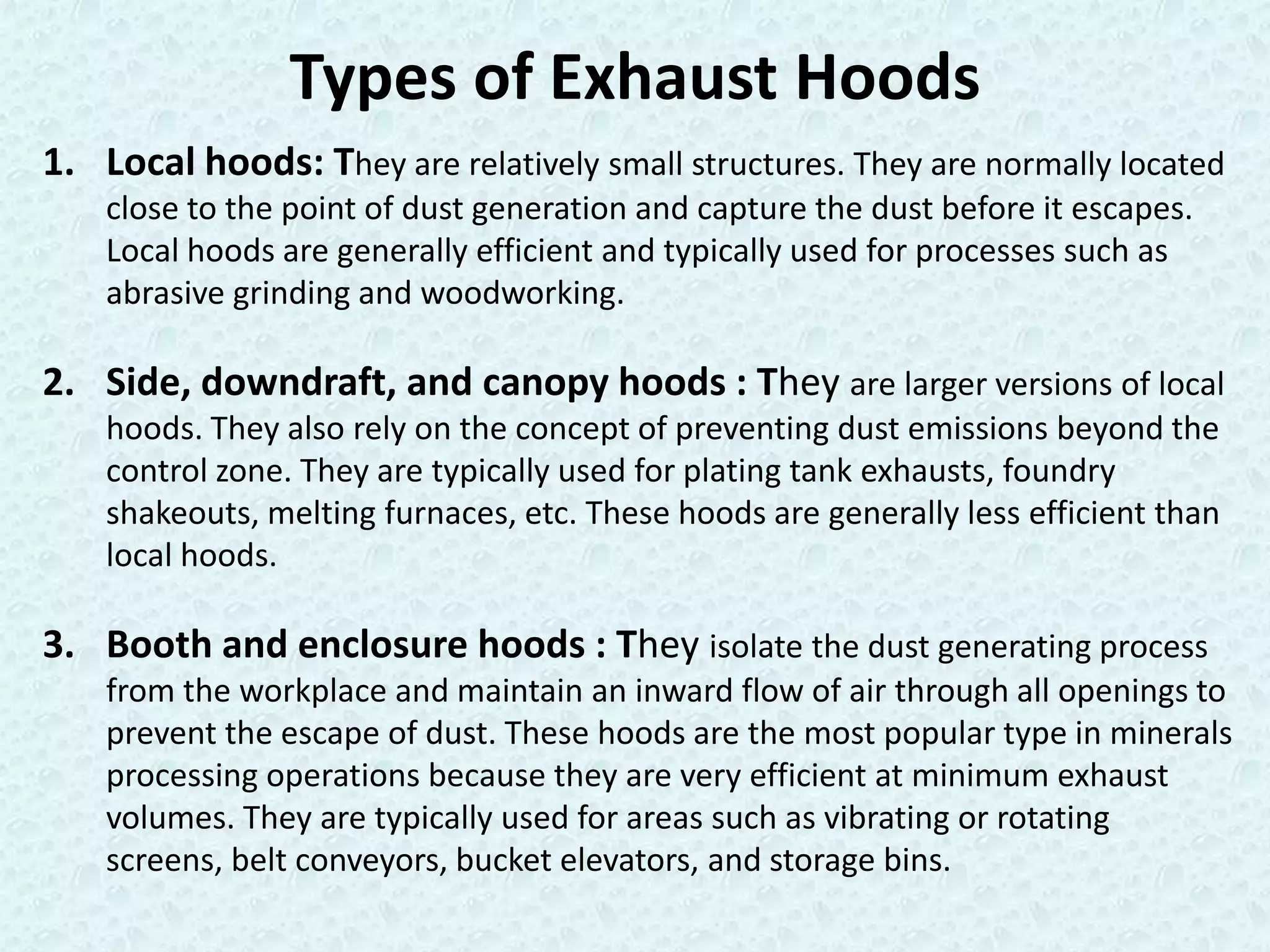 Types of Exhaust Hoods
1. Local hoods: They are relatively small structures. They are normally located
    close to the point of dust generation and capture the dust before it escapes.
    Local hoods are generally efficient and typically used for processes such as
    abrasive grinding and woodworking.

2. Side, downdraft, and canopy hoods : They are larger versions of local
    hoods. They also rely on the concept of preventing dust emissions beyond the
    control zone. They are typically used for plating tank exhausts, foundry
    shakeouts, melting furnaces, etc. These hoods are generally less efficient than
    local hoods.

3. Booth and enclosure hoods : They isolate the dust generating process
    from the workplace and maintain an inward flow of air through all openings to
    prevent the escape of dust. These hoods are the most popular type in minerals
    processing operations because they are very efficient at minimum exhaust
    volumes. They are typically used for areas such as vibrating or rotating
    screens, belt conveyors, bucket elevators, and storage bins.
 