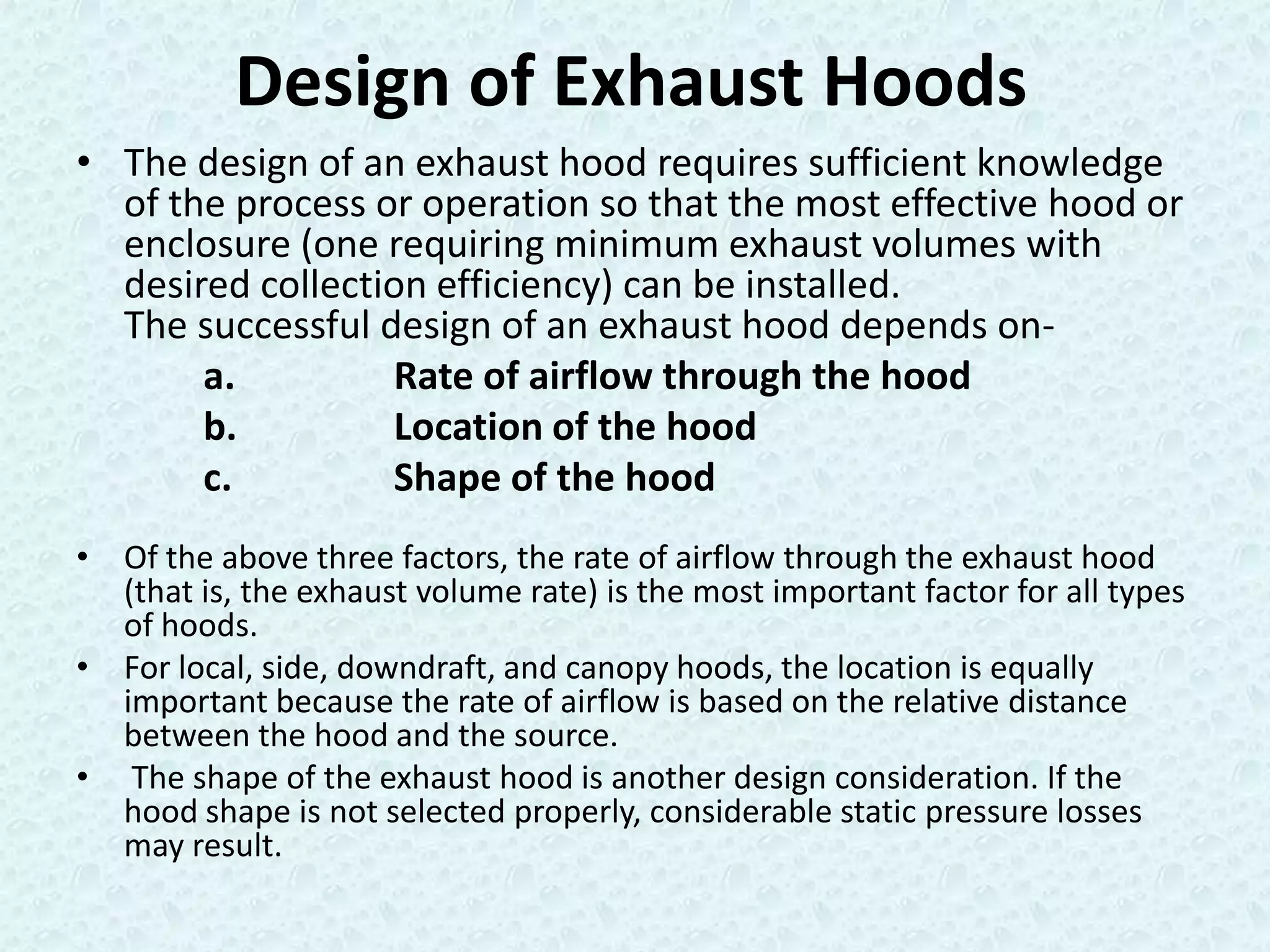 Design of Exhaust Hoods
• The design of an exhaust hood requires sufficient knowledge
  of the process or operation so that the most effective hood or
  enclosure (one requiring minimum exhaust volumes with
  desired collection efficiency) can be installed.
  The successful design of an exhaust hood depends on-
       a.         Rate of airflow through the hood
       b.         Location of the hood
       c.         Shape of the hood
• Of the above three factors, the rate of airflow through the exhaust hood
  (that is, the exhaust volume rate) is the most important factor for all types
  of hoods.
• For local, side, downdraft, and canopy hoods, the location is equally
  important because the rate of airflow is based on the relative distance
  between the hood and the source.
• The shape of the exhaust hood is another design consideration. If the
  hood shape is not selected properly, considerable static pressure losses
  may result.
 
