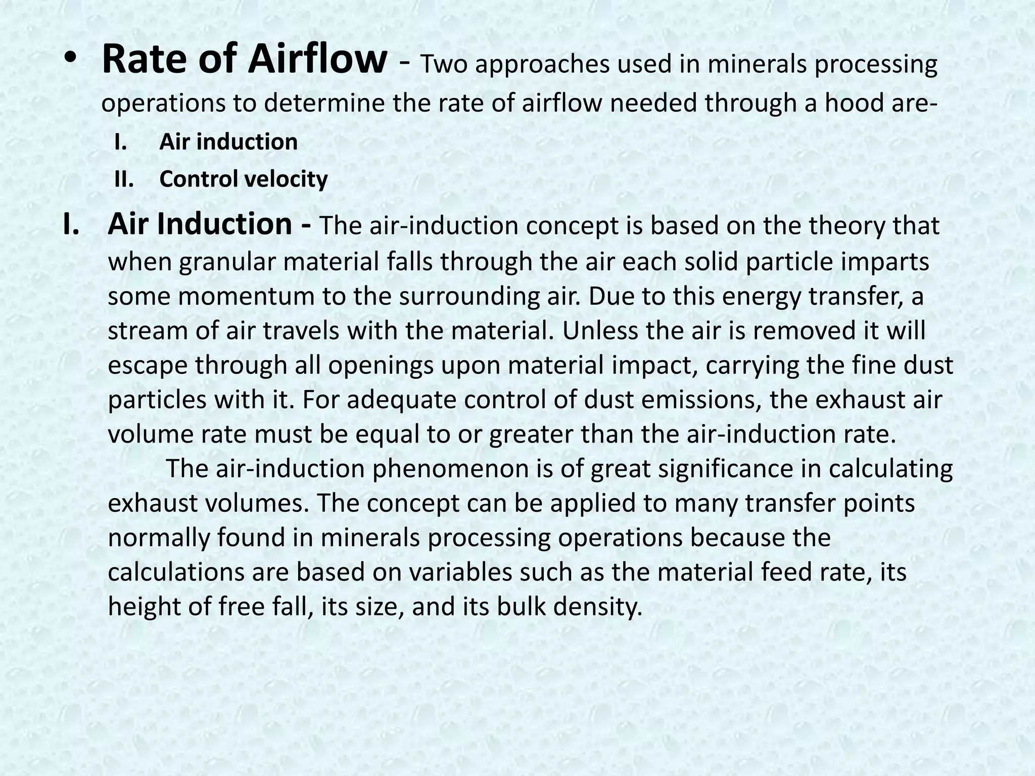 • Rate of Airflow - Two approaches used in minerals processing
   operations to determine the rate of airflow needed through a hood are-
    I. Air induction
    II. Control velocity
I. Air Induction - The air-induction concept is based on the theory that
   when granular material falls through the air each solid particle imparts
   some momentum to the surrounding air. Due to this energy transfer, a
   stream of air travels with the material. Unless the air is removed it will
   escape through all openings upon material impact, carrying the fine dust
   particles with it. For adequate control of dust emissions, the exhaust air
   volume rate must be equal to or greater than the air-induction rate.
        The air-induction phenomenon is of great significance in calculating
   exhaust volumes. The concept can be applied to many transfer points
   normally found in minerals processing operations because the
   calculations are based on variables such as the material feed rate, its
   height of free fall, its size, and its bulk density.
 