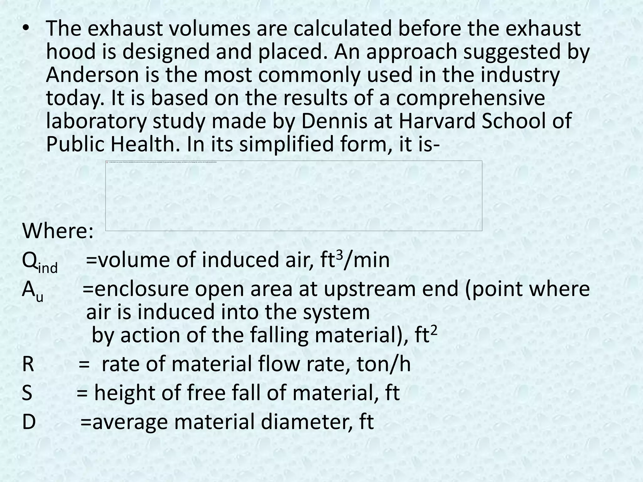 • The exhaust volumes are calculated before the exhaust
  hood is designed and placed. An approach suggested by
  Anderson is the most commonly used in the industry
  today. It is based on the results of a comprehensive
  laboratory study made by Dennis at Harvard School of
  Public Health. In its simplified form, it is-


Where:
Qind =volume of induced air, ft3/min
Au   =enclosure open area at upstream end (point where
      air is induced into the system
       by action of the falling material), ft2
R    = rate of material flow rate, ton/h
S    = height of free fall of material, ft
D    =average material diameter, ft
 