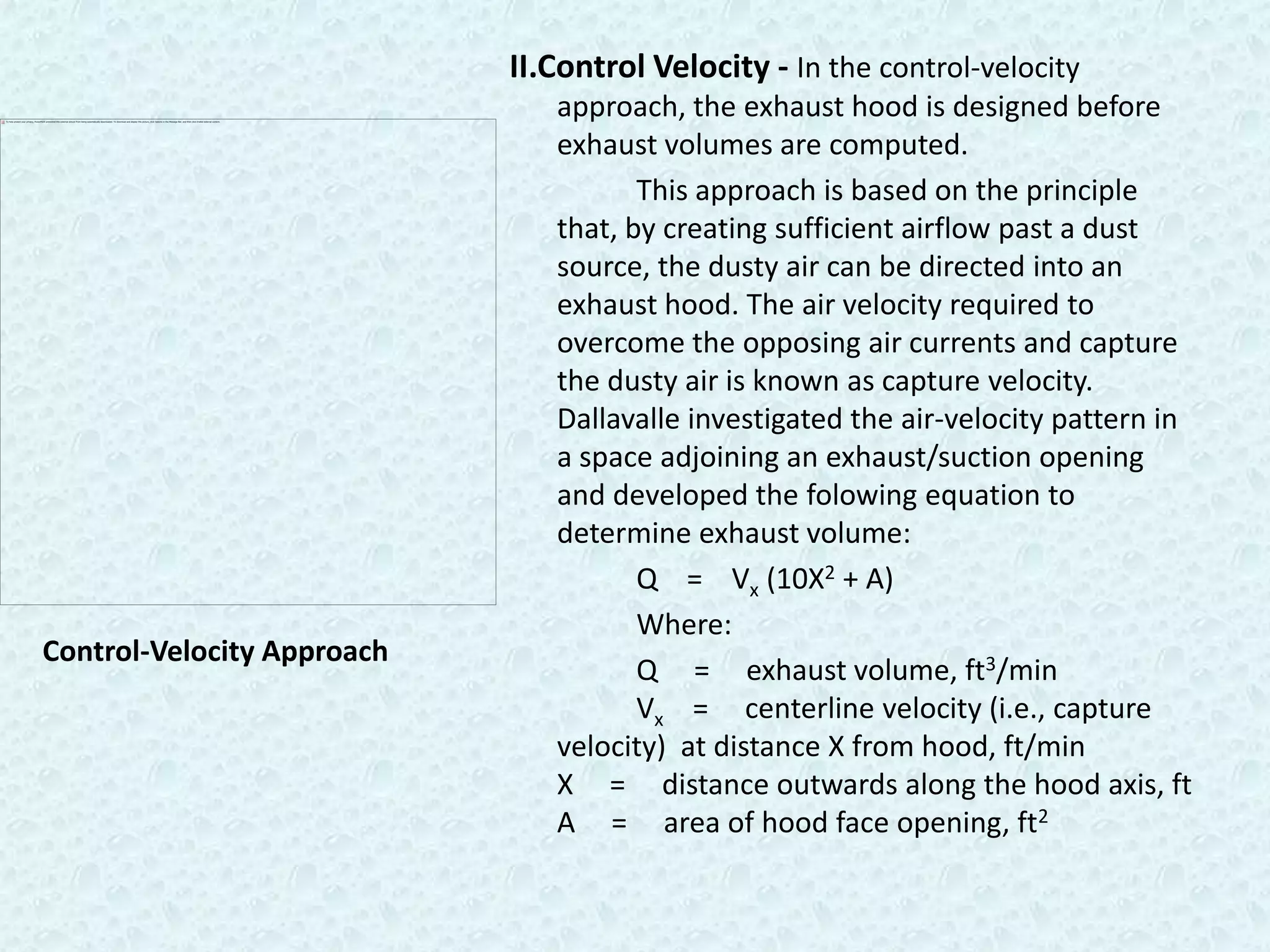 II.Control Velocity - In the control-velocity
                               approach, the exhaust hood is designed before
                               exhaust volumes are computed.
                                      This approach is based on the principle
                               that, by creating sufficient airflow past a dust
                               source, the dusty air can be directed into an
                               exhaust hood. The air velocity required to
                               overcome the opposing air currents and capture
                               the dusty air is known as capture velocity.
                               Dallavalle investigated the air-velocity pattern in
                               a space adjoining an exhaust/suction opening
                               and developed the folowing equation to
                               determine exhaust volume:
                                      Q = Vx (10X2 + A)
                                      Where:
Control-Velocity Approach
                                      Q = exhaust volume, ft3/min
                                      Vx = centerline velocity (i.e., capture
                               velocity) at distance X from hood, ft/min
                               X = distance outwards along the hood axis, ft
                               A = area of hood face opening, ft2
 