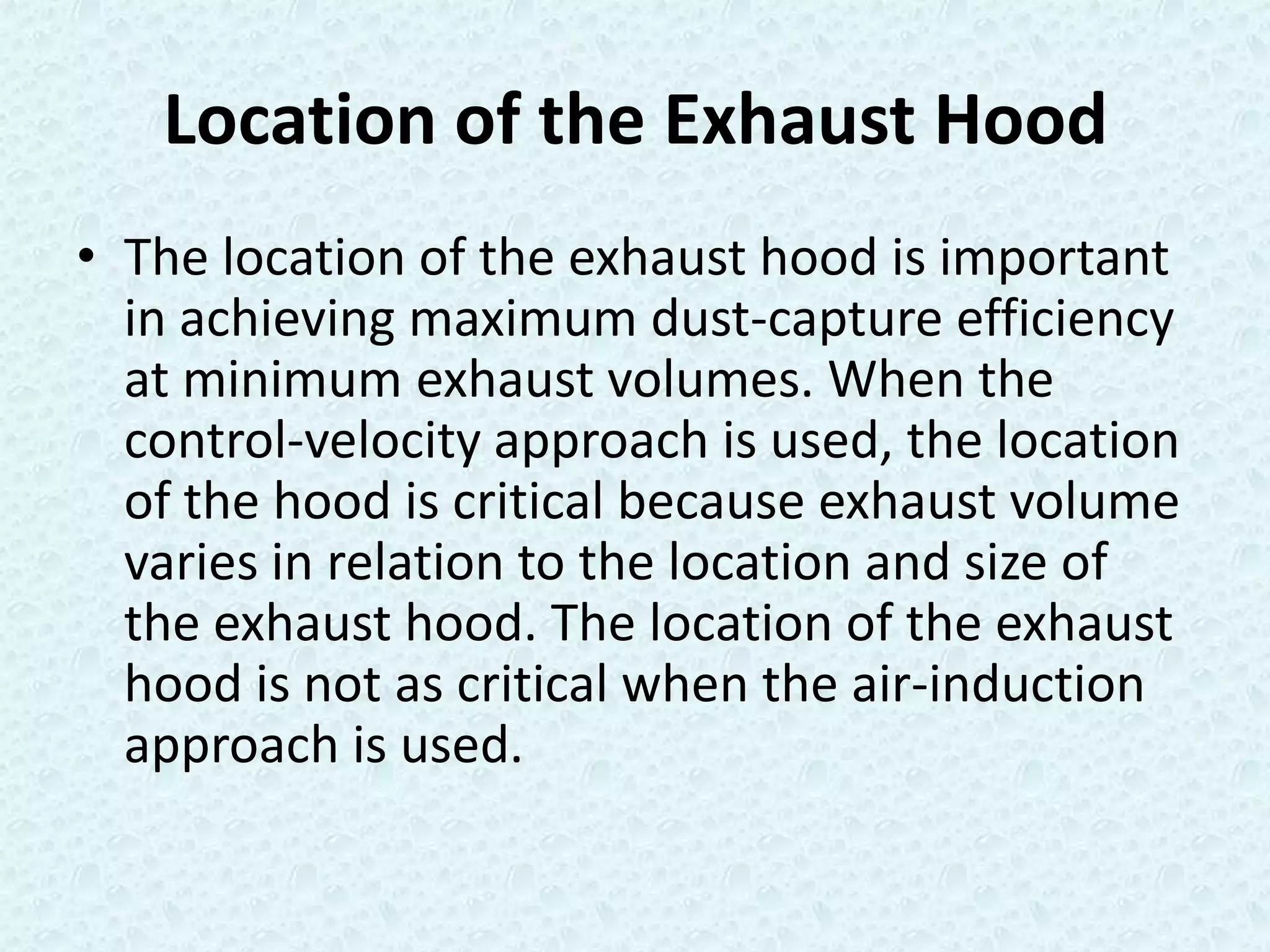 Location of the Exhaust Hood
• The location of the exhaust hood is important
  in achieving maximum dust-capture efficiency
  at minimum exhaust volumes. When the
  control-velocity approach is used, the location
  of the hood is critical because exhaust volume
  varies in relation to the location and size of
  the exhaust hood. The location of the exhaust
  hood is not as critical when the air-induction
  approach is used.
 