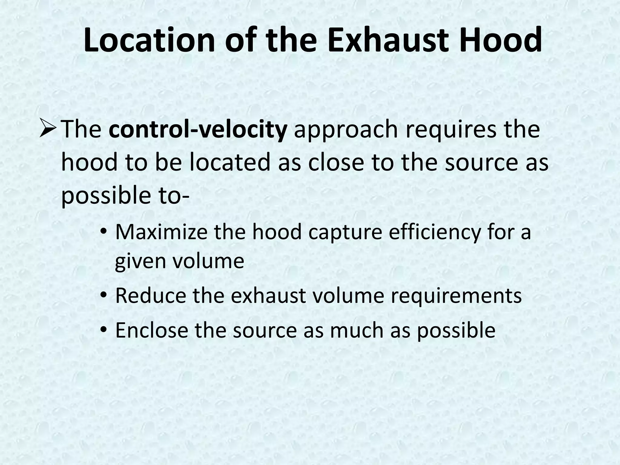 Location of the Exhaust Hood

The control-velocity approach requires the
 hood to be located as close to the source as
 possible to-
     • Maximize the hood capture efficiency for a
       given volume
     • Reduce the exhaust volume requirements
     • Enclose the source as much as possible
 