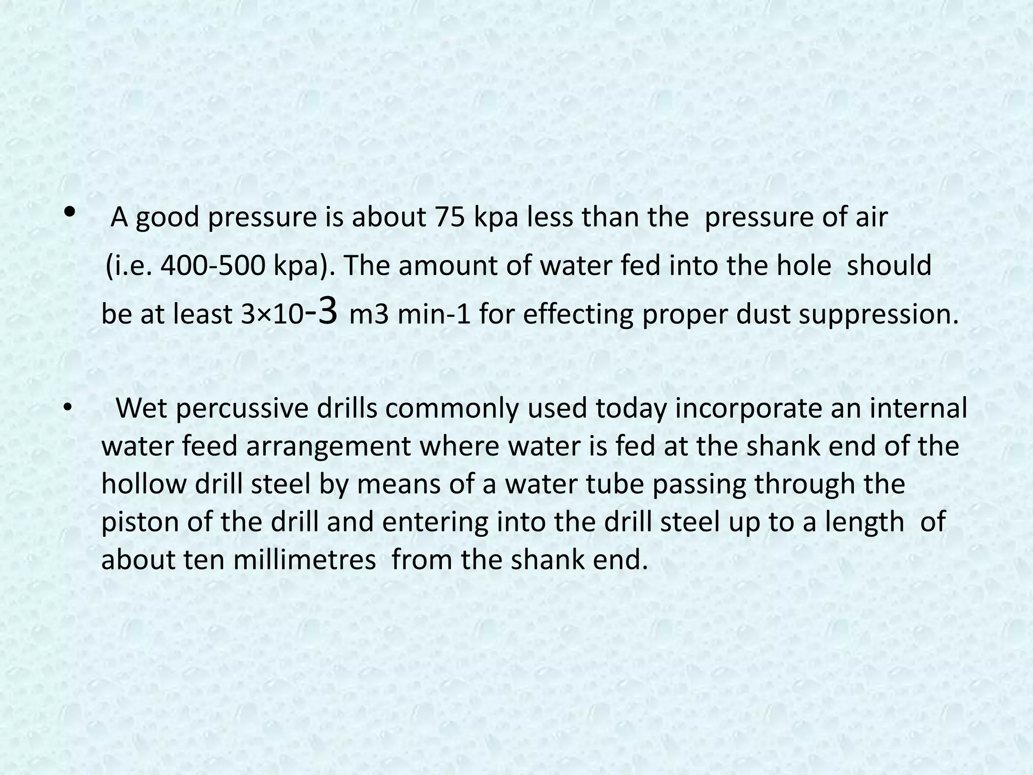 •   A good pressure is about 75 kpa less than the pressure of air
    (i.e. 400-500 kpa). The amount of water fed into the hole should
    be at least 3×10-3 m3 min-1 for effecting proper dust suppression.

•    Wet percussive drills commonly used today incorporate an internal
    water feed arrangement where water is fed at the shank end of the
    hollow drill steel by means of a water tube passing through the
    piston of the drill and entering into the drill steel up to a length of
    about ten millimetres from the shank end.
 