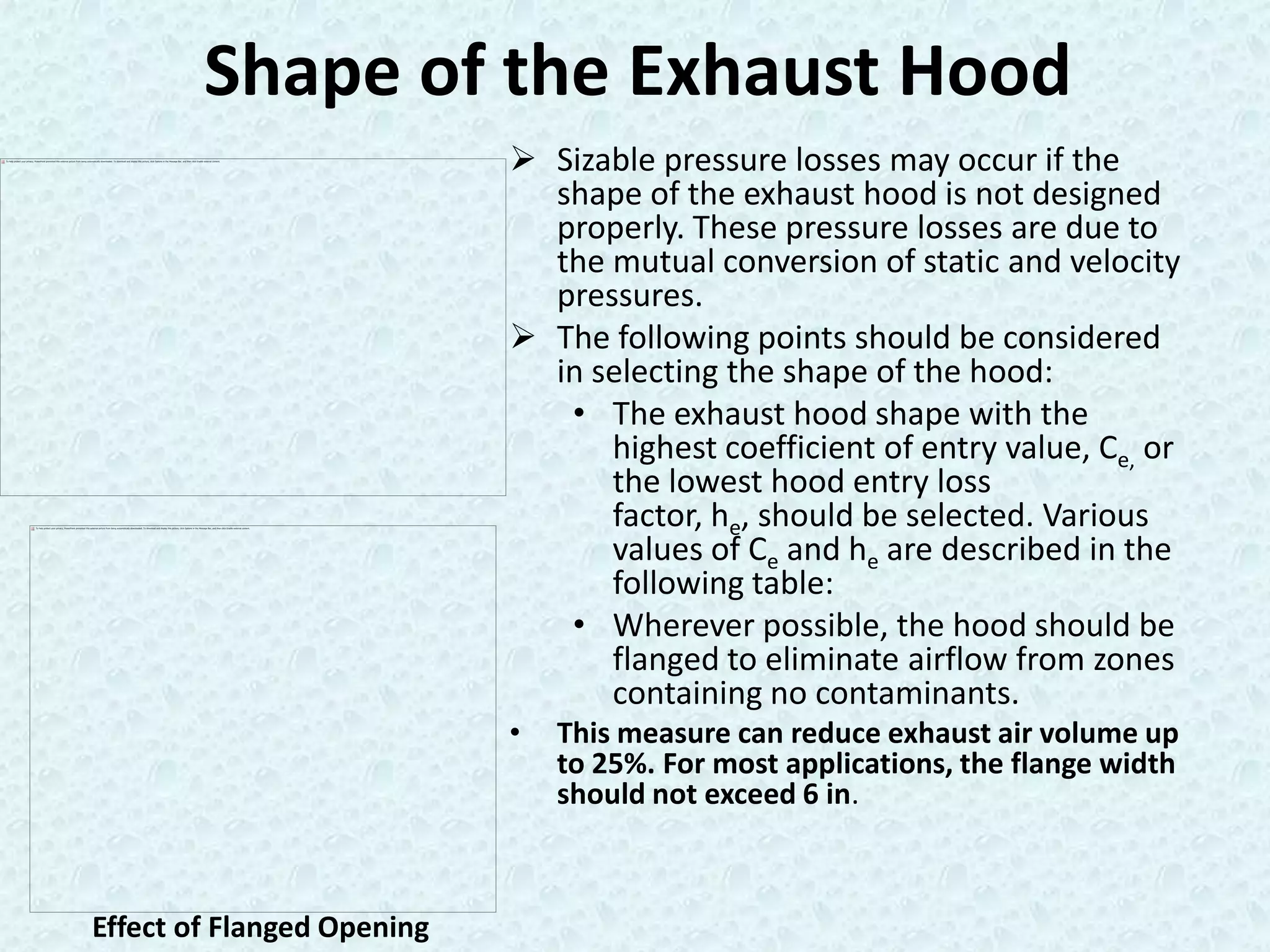 Shape of the Exhaust Hood
                             Sizable pressure losses may occur if the
                              shape of the exhaust hood is not designed
                              properly. These pressure losses are due to
                              the mutual conversion of static and velocity
                              pressures.
                             The following points should be considered
                              in selecting the shape of the hood:
                               • The exhaust hood shape with the
                                  highest coefficient of entry value, Ce, or
                                  the lowest hood entry loss
                                  factor, he, should be selected. Various
                                  values of Ce and he are described in the
                                  following table:
                               • Wherever possible, the hood should be
                                  flanged to eliminate airflow from zones
                                  containing no contaminants.
                            •   This measure can reduce exhaust air volume up
                                to 25%. For most applications, the flange width
                                should not exceed 6 in.



Effect of Flanged Opening
 
