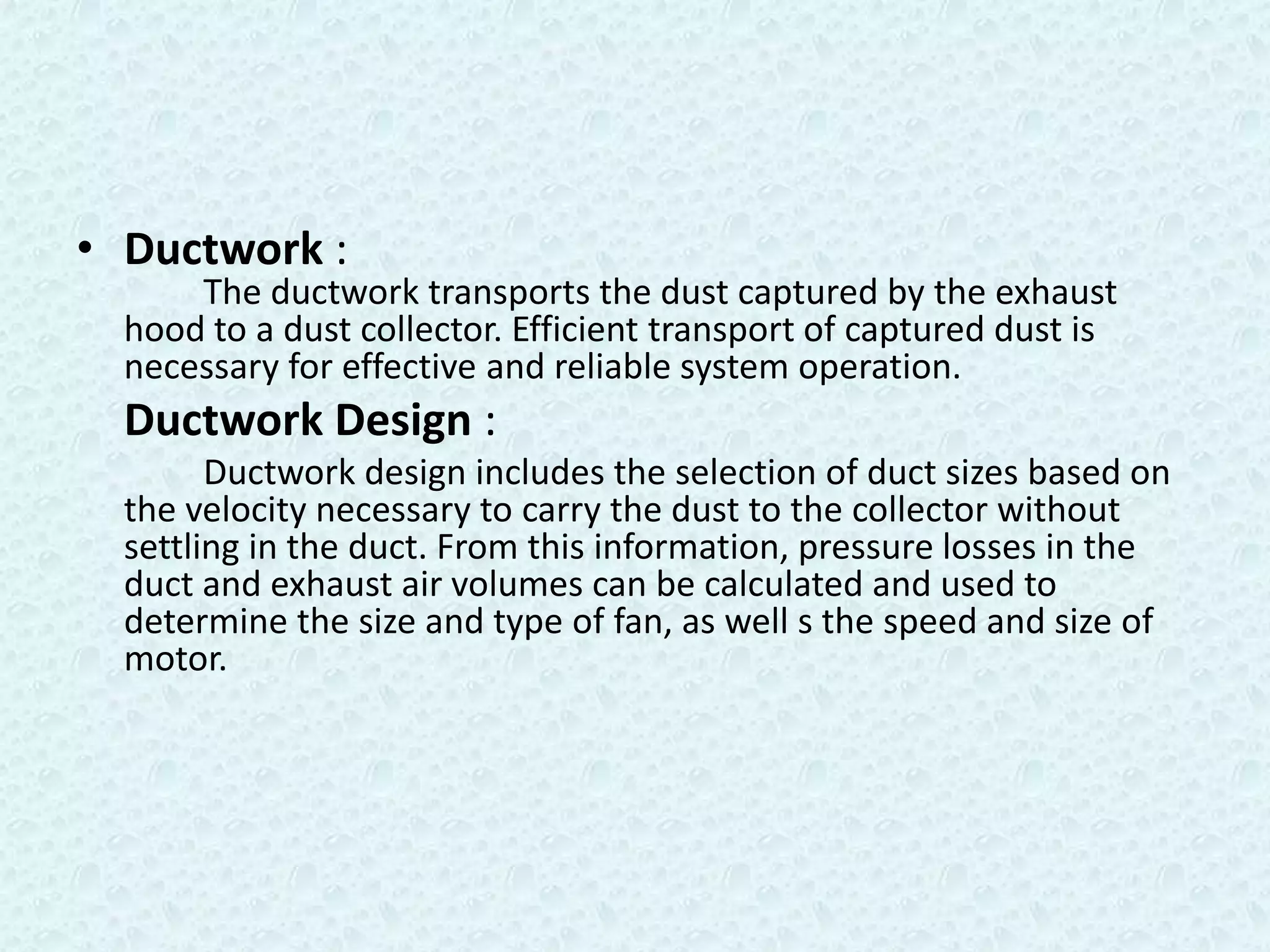 • Ductwork :
      The ductwork transports the dust captured by the exhaust
  hood to a dust collector. Efficient transport of captured dust is
  necessary for effective and reliable system operation.
  Ductwork Design :
        Ductwork design includes the selection of duct sizes based on
  the velocity necessary to carry the dust to the collector without
  settling in the duct. From this information, pressure losses in the
  duct and exhaust air volumes can be calculated and used to
  determine the size and type of fan, as well s the speed and size of
  motor.
 