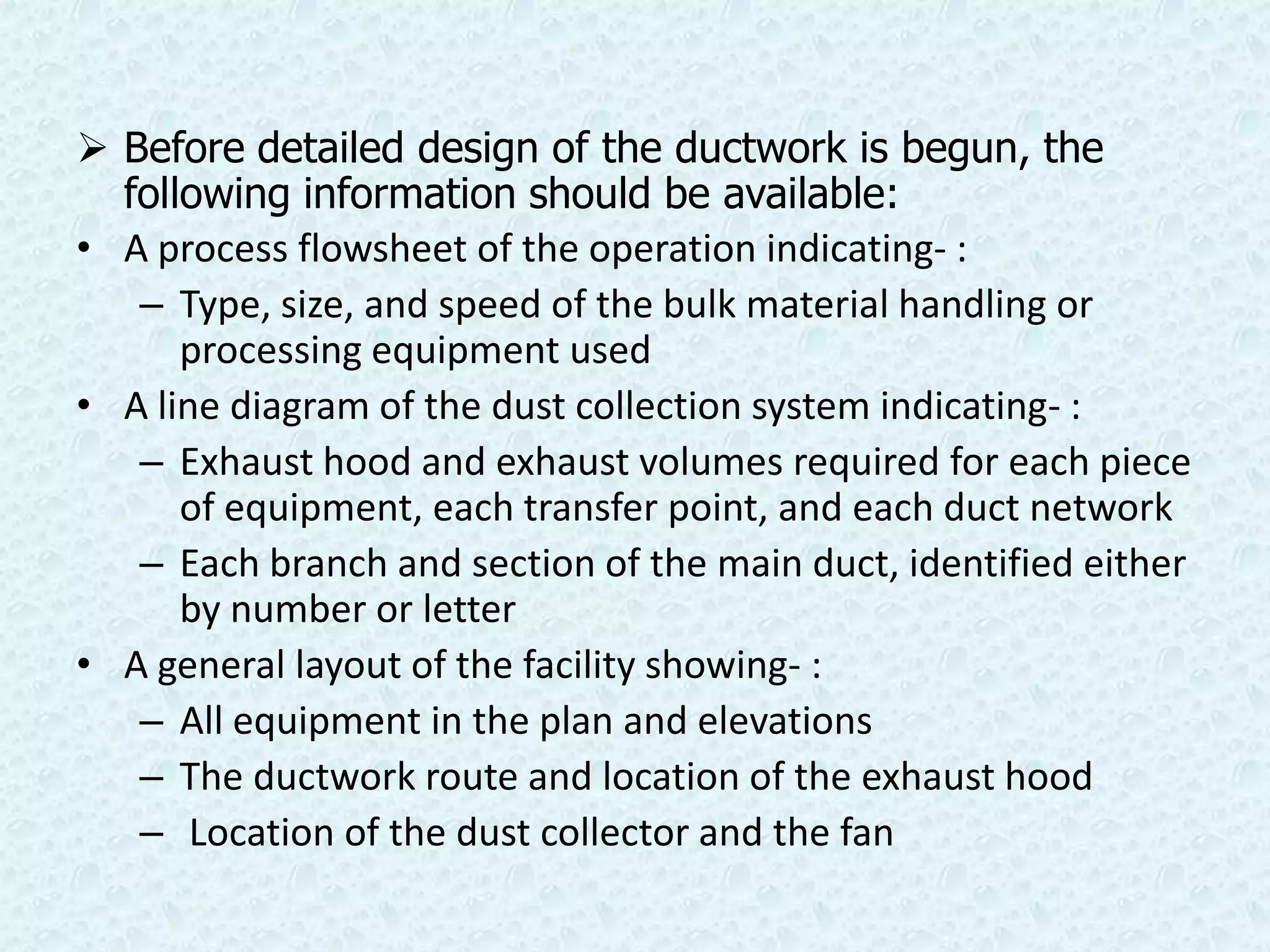  Before detailed design of the ductwork is begun, the
  following information should be available:
• A process flowsheet of the operation indicating- :
   – Type, size, and speed of the bulk material handling or
      processing equipment used
• A line diagram of the dust collection system indicating- :
   – Exhaust hood and exhaust volumes required for each piece
      of equipment, each transfer point, and each duct network
   – Each branch and section of the main duct, identified either
      by number or letter
• A general layout of the facility showing- :
   – All equipment in the plan and elevations
   – The ductwork route and location of the exhaust hood
   – Location of the dust collector and the fan
 