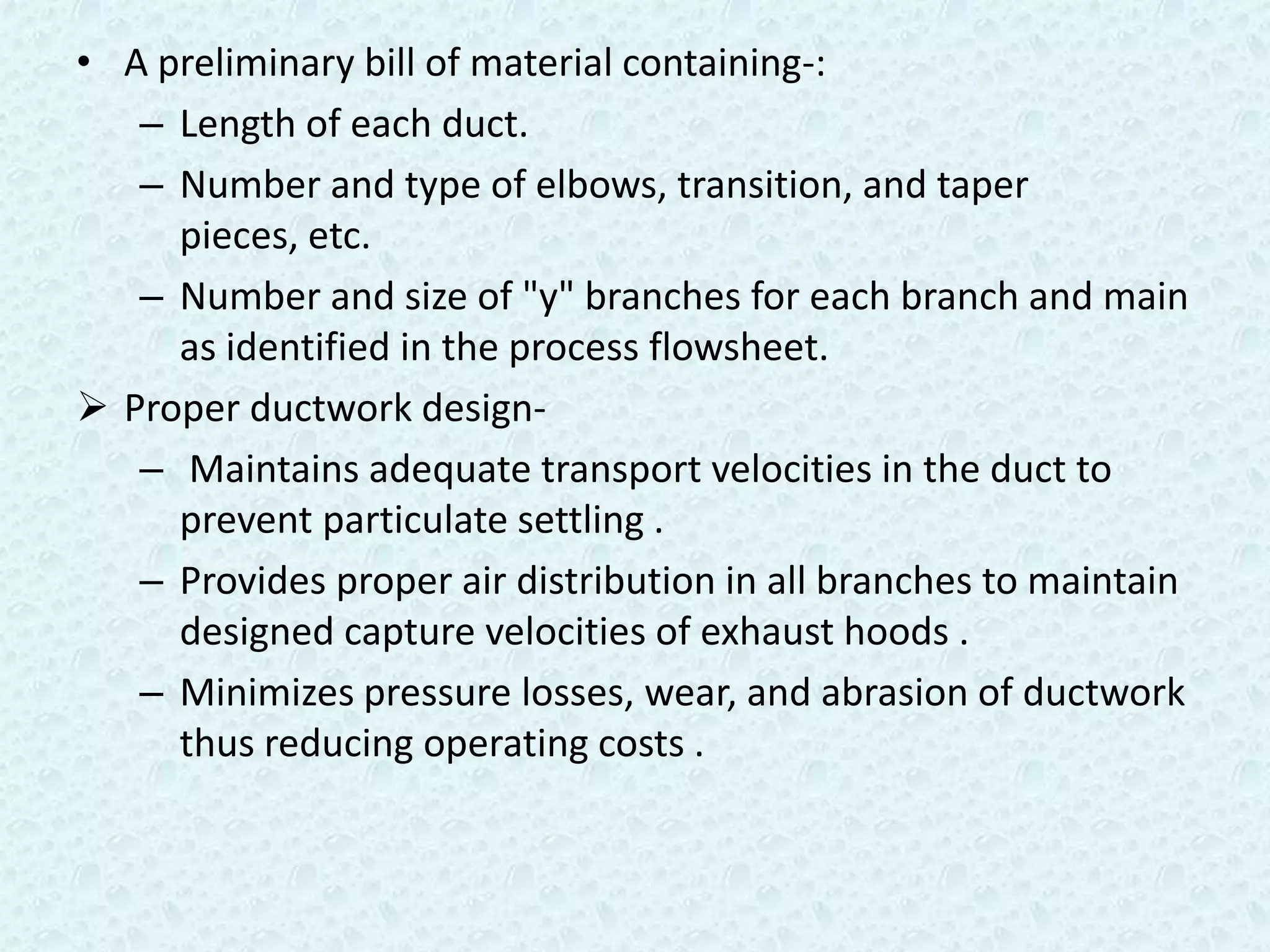 • A preliminary bill of material containing-:
   – Length of each duct.
   – Number and type of elbows, transition, and taper
     pieces, etc.
   – Number and size of "y" branches for each branch and main
     as identified in the process flowsheet.
 Proper ductwork design-
   – Maintains adequate transport velocities in the duct to
     prevent particulate settling .
   – Provides proper air distribution in all branches to maintain
     designed capture velocities of exhaust hoods .
   – Minimizes pressure losses, wear, and abrasion of ductwork
     thus reducing operating costs .
 