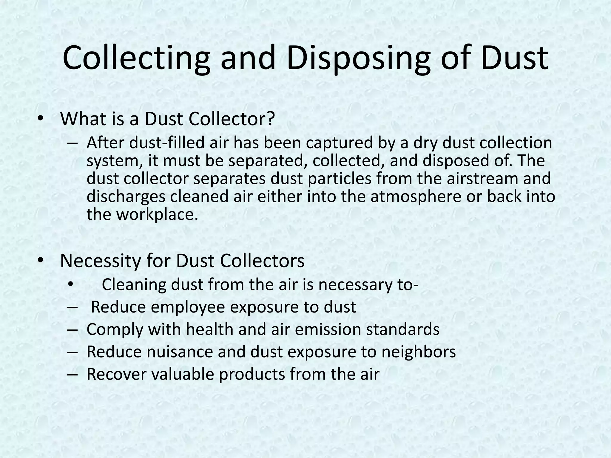 Collecting and Disposing of Dust
• What is a Dust Collector?
   – After dust-filled air has been captured by a dry dust collection
     system, it must be separated, collected, and disposed of. The
     dust collector separates dust particles from the airstream and
     discharges cleaned air either into the atmosphere or back into
     the workplace.

• Necessity for Dust Collectors
   •     Cleaning dust from the air is necessary to-
   –   Reduce employee exposure to dust
   –   Comply with health and air emission standards
   –   Reduce nuisance and dust exposure to neighbors
   –   Recover valuable products from the air
 