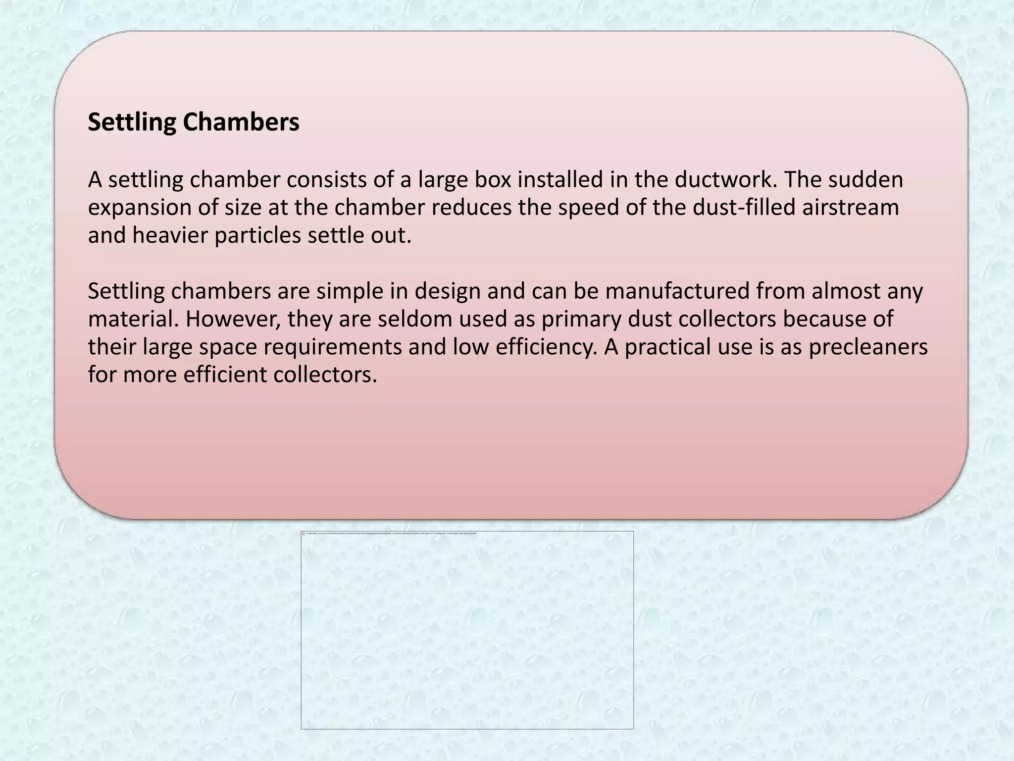 Settling Chambers

A settling chamber consists of a large box installed in the ductwork. The sudden
expansion of size at the chamber reduces the speed of the dust-filled airstream
and heavier particles settle out.

Settling chambers are simple in design and can be manufactured from almost any
material. However, they are seldom used as primary dust collectors because of
their large space requirements and low efficiency. A practical use is as precleaners
for more efficient collectors.
 