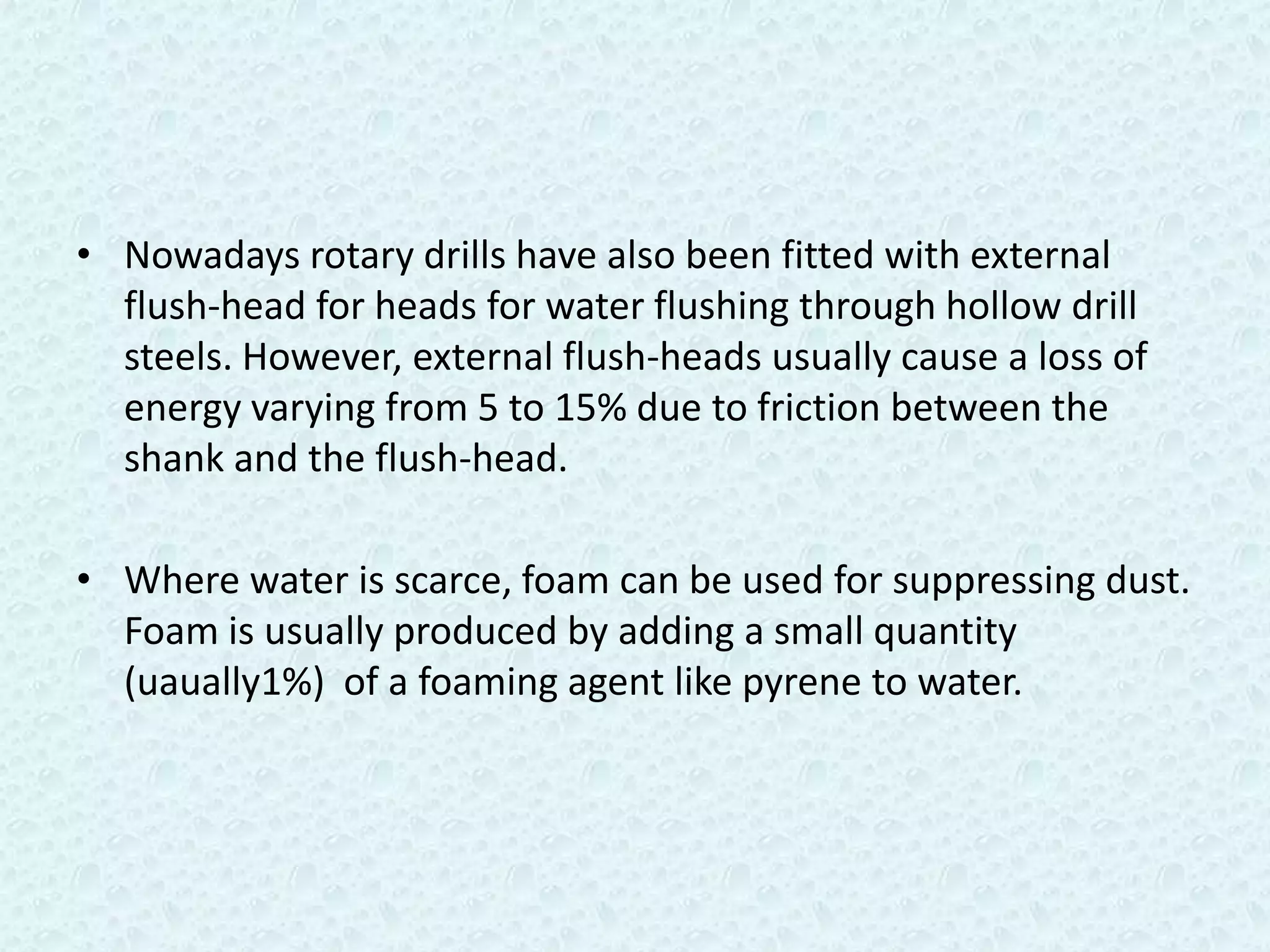 • Nowadays rotary drills have also been fitted with external
  flush-head for heads for water flushing through hollow drill
  steels. However, external flush-heads usually cause a loss of
  energy varying from 5 to 15% due to friction between the
  shank and the flush-head.

• Where water is scarce, foam can be used for suppressing dust.
  Foam is usually produced by adding a small quantity
  (uaually1%) of a foaming agent like pyrene to water.
 