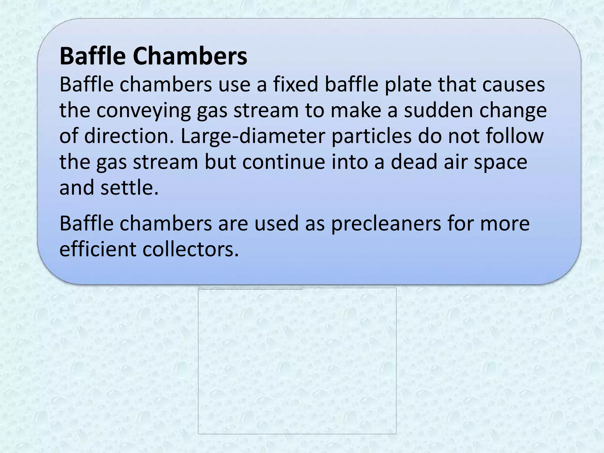 Baffle Chambers
Baffle chambers use a fixed baffle plate that causes
the conveying gas stream to make a sudden change
of direction. Large-diameter particles do not follow
the gas stream but continue into a dead air space
and settle.
Baffle chambers are used as precleaners for more
efficient collectors.
 