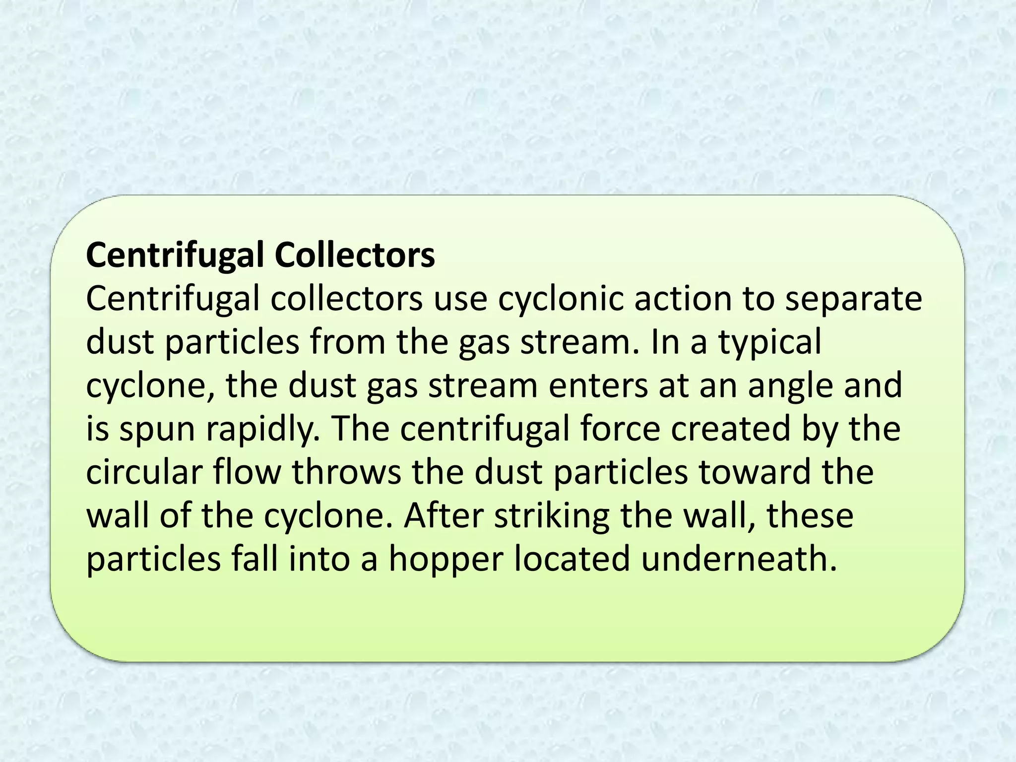 Centrifugal Collectors
Centrifugal collectors use cyclonic action to separate
dust particles from the gas stream. In a typical
cyclone, the dust gas stream enters at an angle and
is spun rapidly. The centrifugal force created by the
circular flow throws the dust particles toward the
wall of the cyclone. After striking the wall, these
particles fall into a hopper located underneath.
 
