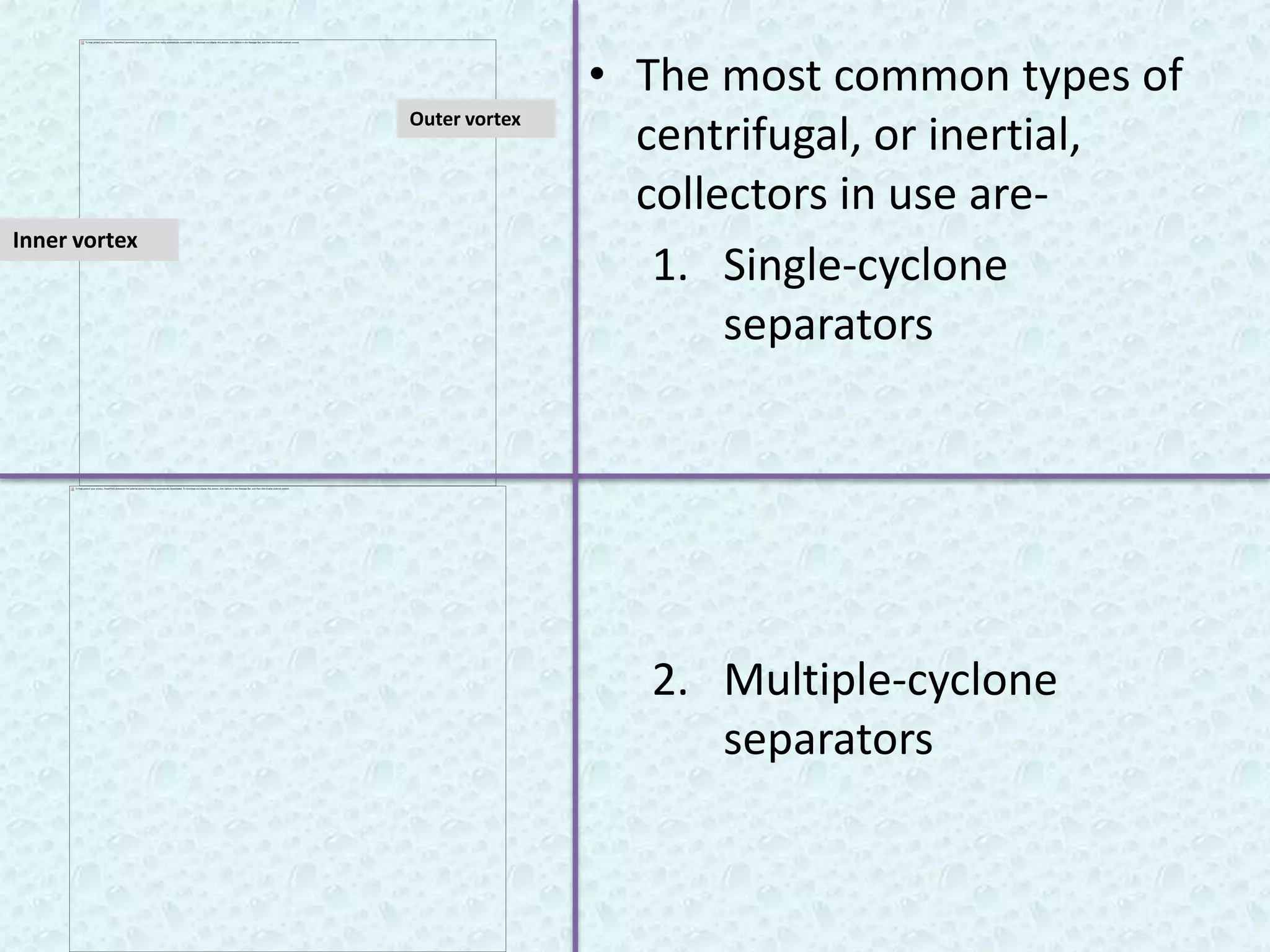 • The most common types of
               Outer vortex
                                centrifugal, or inertial,
                                collectors in use are-
Inner vortex
                                 1. Single-cyclone
                                     separators




                                2. Multiple-cyclone
                                   separators
 