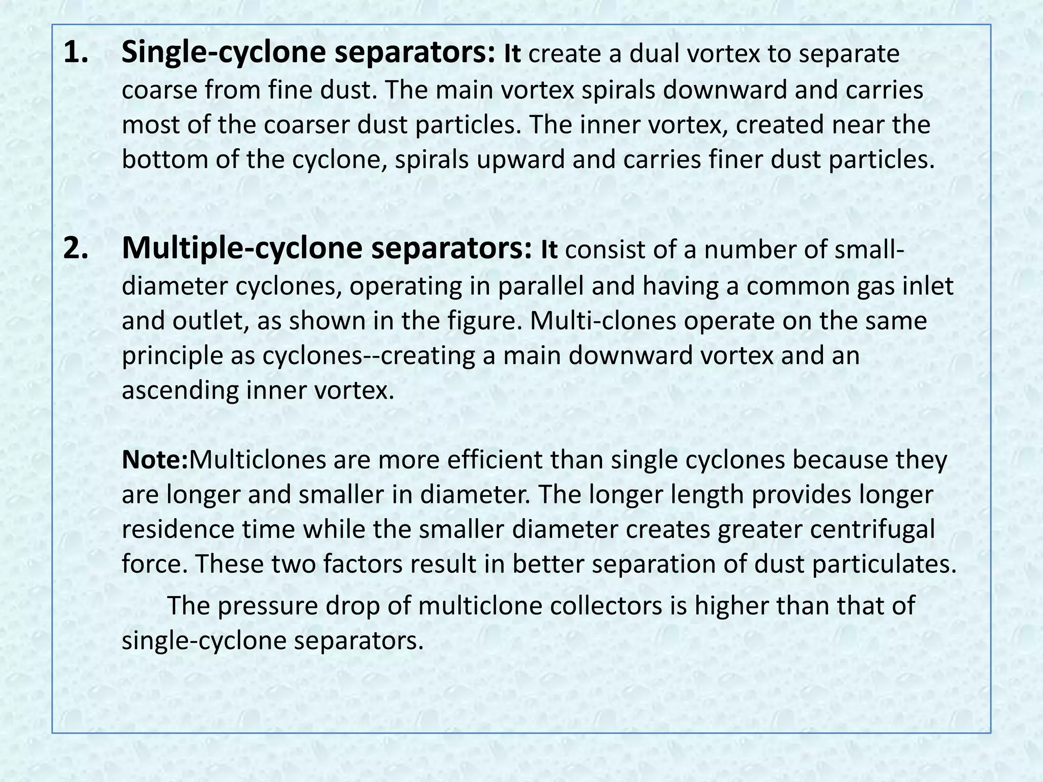 1. Single-cyclone separators: It create a dual vortex to separate
    coarse from fine dust. The main vortex spirals downward and carries
    most of the coarser dust particles. The inner vortex, created near the
    bottom of the cyclone, spirals upward and carries finer dust particles.


2. Multiple-cyclone separators: It consist of a number of small-
    diameter cyclones, operating in parallel and having a common gas inlet
    and outlet, as shown in the figure. Multi-clones operate on the same
    principle as cyclones--creating a main downward vortex and an
    ascending inner vortex.

    Note:Multiclones are more efficient than single cyclones because they
    are longer and smaller in diameter. The longer length provides longer
    residence time while the smaller diameter creates greater centrifugal
    force. These two factors result in better separation of dust particulates.
        The pressure drop of multiclone collectors is higher than that of
    single-cyclone separators.
 