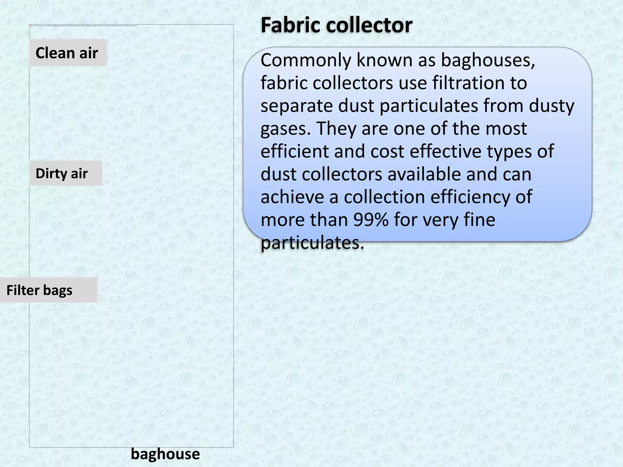 Fabric collector
    Clean air              Commonly known as baghouses,
                           fabric collectors use filtration to
                           separate dust particulates from dusty
                           gases. They are one of the most
                           efficient and cost effective types of
    Dirty air              dust collectors available and can
                           achieve a collection efficiency of
                           more than 99% for very fine
                           particulates.

Filter bags




                baghouse
 