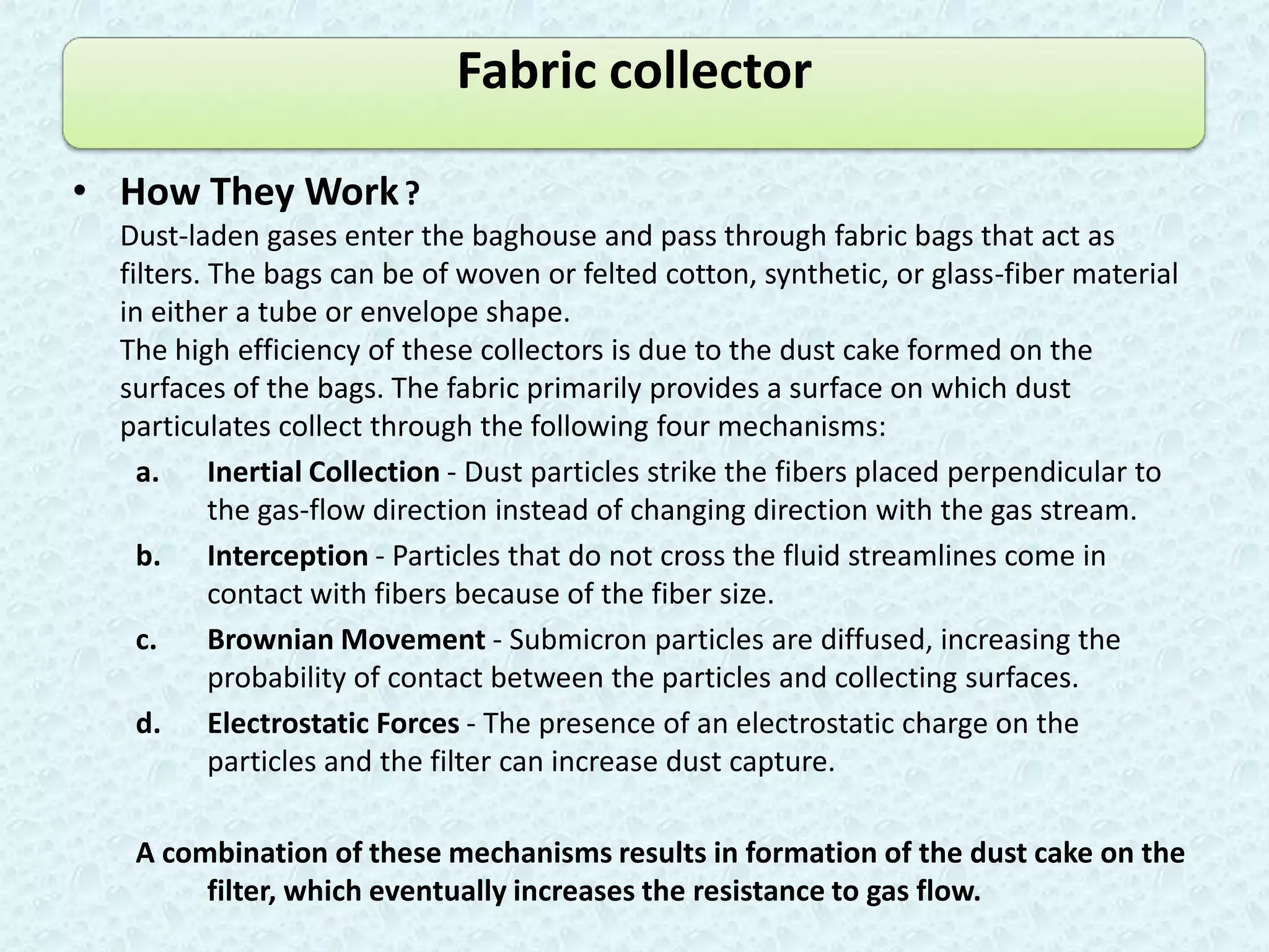 Fabric collector

• How They Work ?
  Dust-laden gases enter the baghouse and pass through fabric bags that act as
  filters. The bags can be of woven or felted cotton, synthetic, or glass-fiber material
  in either a tube or envelope shape.
  The high efficiency of these collectors is due to the dust cake formed on the
  surfaces of the bags. The fabric primarily provides a surface on which dust
  particulates collect through the following four mechanisms:
    a. Inertial Collection - Dust particles strike the fibers placed perpendicular to
           the gas-flow direction instead of changing direction with the gas stream.
    b. Interception - Particles that do not cross the fluid streamlines come in
           contact with fibers because of the fiber size.
    c.     Brownian Movement - Submicron particles are diffused, increasing the
           probability of contact between the particles and collecting surfaces.
    d. Electrostatic Forces - The presence of an electrostatic charge on the
           particles and the filter can increase dust capture.

   A combination of these mechanisms results in formation of the dust cake on the
        filter, which eventually increases the resistance to gas flow.
 