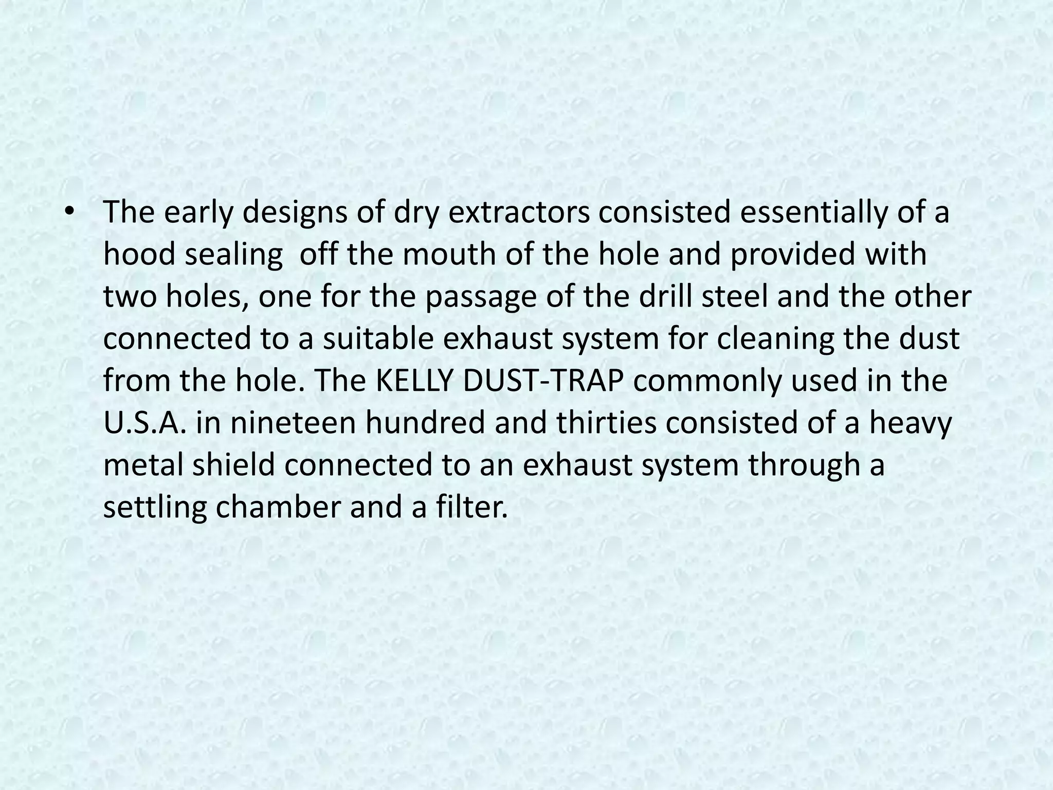 • The early designs of dry extractors consisted essentially of a
  hood sealing off the mouth of the hole and provided with
  two holes, one for the passage of the drill steel and the other
  connected to a suitable exhaust system for cleaning the dust
  from the hole. The KELLY DUST-TRAP commonly used in the
  U.S.A. in nineteen hundred and thirties consisted of a heavy
  metal shield connected to an exhaust system through a
  settling chamber and a filter.
 