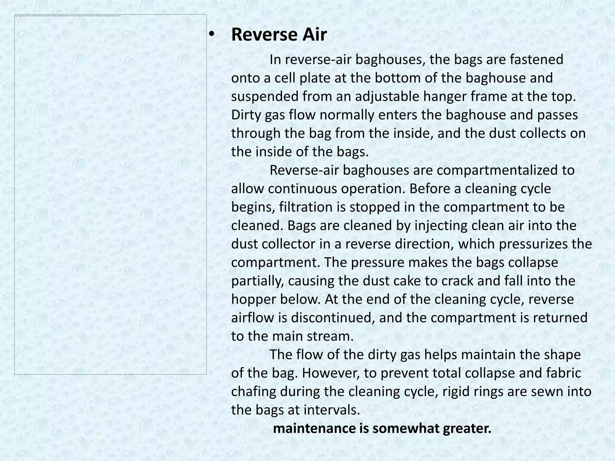 • Reverse Air
         In reverse-air baghouses, the bags are fastened
  onto a cell plate at the bottom of the baghouse and
  suspended from an adjustable hanger frame at the top.
  Dirty gas flow normally enters the baghouse and passes
  through the bag from the inside, and the dust collects on
  the inside of the bags.
         Reverse-air baghouses are compartmentalized to
  allow continuous operation. Before a cleaning cycle
  begins, filtration is stopped in the compartment to be
  cleaned. Bags are cleaned by injecting clean air into the
  dust collector in a reverse direction, which pressurizes the
  compartment. The pressure makes the bags collapse
  partially, causing the dust cake to crack and fall into the
  hopper below. At the end of the cleaning cycle, reverse
  airflow is discontinued, and the compartment is returned
  to the main stream.
         The flow of the dirty gas helps maintain the shape
  of the bag. However, to prevent total collapse and fabric
  chafing during the cleaning cycle, rigid rings are sewn into
  the bags at intervals.
          maintenance is somewhat greater.
 