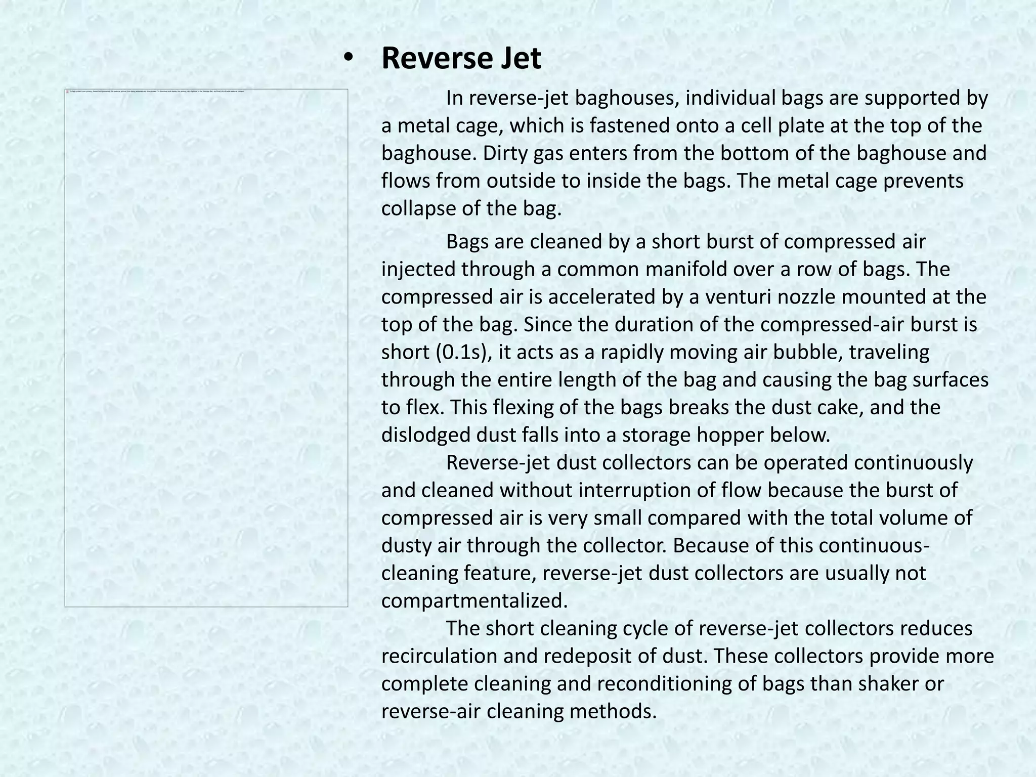 • Reverse Jet
          In reverse-jet baghouses, individual bags are supported by
  a metal cage, which is fastened onto a cell plate at the top of the
  baghouse. Dirty gas enters from the bottom of the baghouse and
  flows from outside to inside the bags. The metal cage prevents
  collapse of the bag.
          Bags are cleaned by a short burst of compressed air
  injected through a common manifold over a row of bags. The
  compressed air is accelerated by a venturi nozzle mounted at the
  top of the bag. Since the duration of the compressed-air burst is
  short (0.1s), it acts as a rapidly moving air bubble, traveling
  through the entire length of the bag and causing the bag surfaces
  to flex. This flexing of the bags breaks the dust cake, and the
  dislodged dust falls into a storage hopper below.
          Reverse-jet dust collectors can be operated continuously
  and cleaned without interruption of flow because the burst of
  compressed air is very small compared with the total volume of
  dusty air through the collector. Because of this continuous-
  cleaning feature, reverse-jet dust collectors are usually not
  compartmentalized.
          The short cleaning cycle of reverse-jet collectors reduces
  recirculation and redeposit of dust. These collectors provide more
  complete cleaning and reconditioning of bags than shaker or
  reverse-air cleaning methods.
 