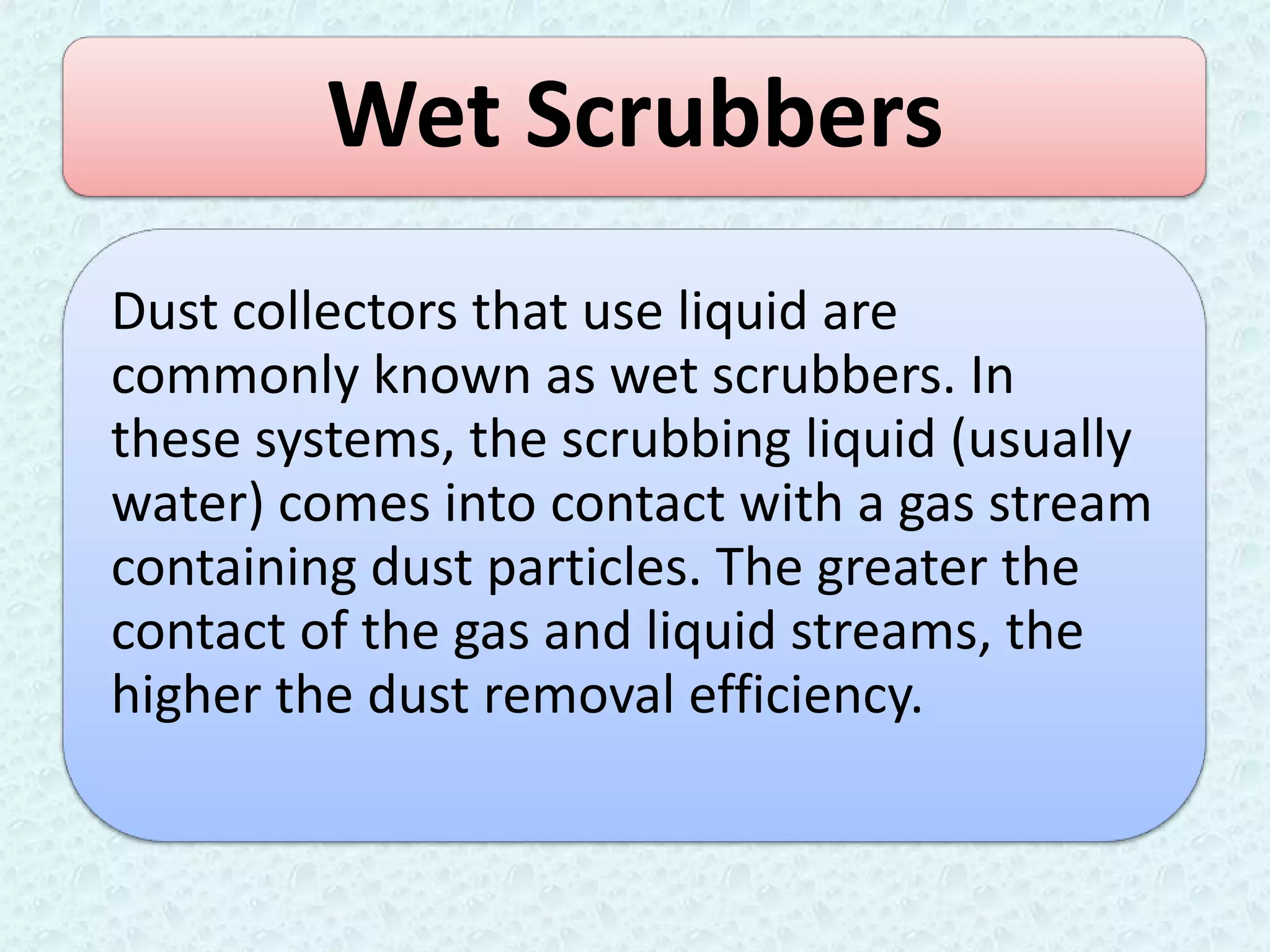 Wet Scrubbers
Dust collectors that use liquid are
commonly known as wet scrubbers. In
these systems, the scrubbing liquid (usually
water) comes into contact with a gas stream
containing dust particles. The greater the
contact of the gas and liquid streams, the
higher the dust removal efficiency.
 