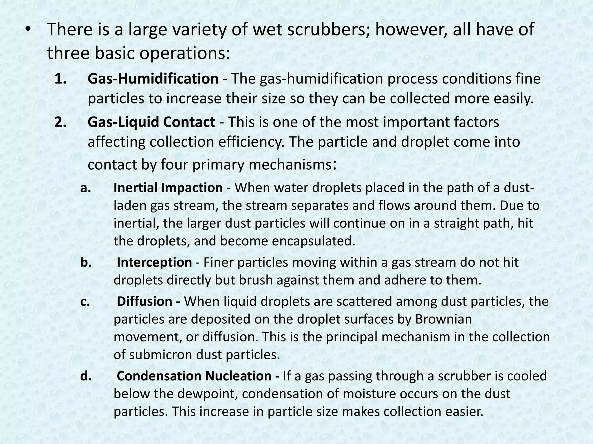 • There is a large variety of wet scrubbers; however, all have of
  three basic operations:
   1.    Gas-Humidification - The gas-humidification process conditions fine
         particles to increase their size so they can be collected more easily.
   2.    Gas-Liquid Contact - This is one of the most important factors
         affecting collection efficiency. The particle and droplet come into
         contact by four primary mechanisms:
        a.   Inertial Impaction - When water droplets placed in the path of a dust-
             laden gas stream, the stream separates and flows around them. Due to
             inertial, the larger dust particles will continue on in a straight path, hit
             the droplets, and become encapsulated.
        b.    Interception - Finer particles moving within a gas stream do not hit
             droplets directly but brush against them and adhere to them.
        c.    Diffusion - When liquid droplets are scattered among dust particles, the
             particles are deposited on the droplet surfaces by Brownian
             movement, or diffusion. This is the principal mechanism in the collection
             of submicron dust particles.
        d.    Condensation Nucleation - If a gas passing through a scrubber is cooled
             below the dewpoint, condensation of moisture occurs on the dust
             particles. This increase in particle size makes collection easier.
 