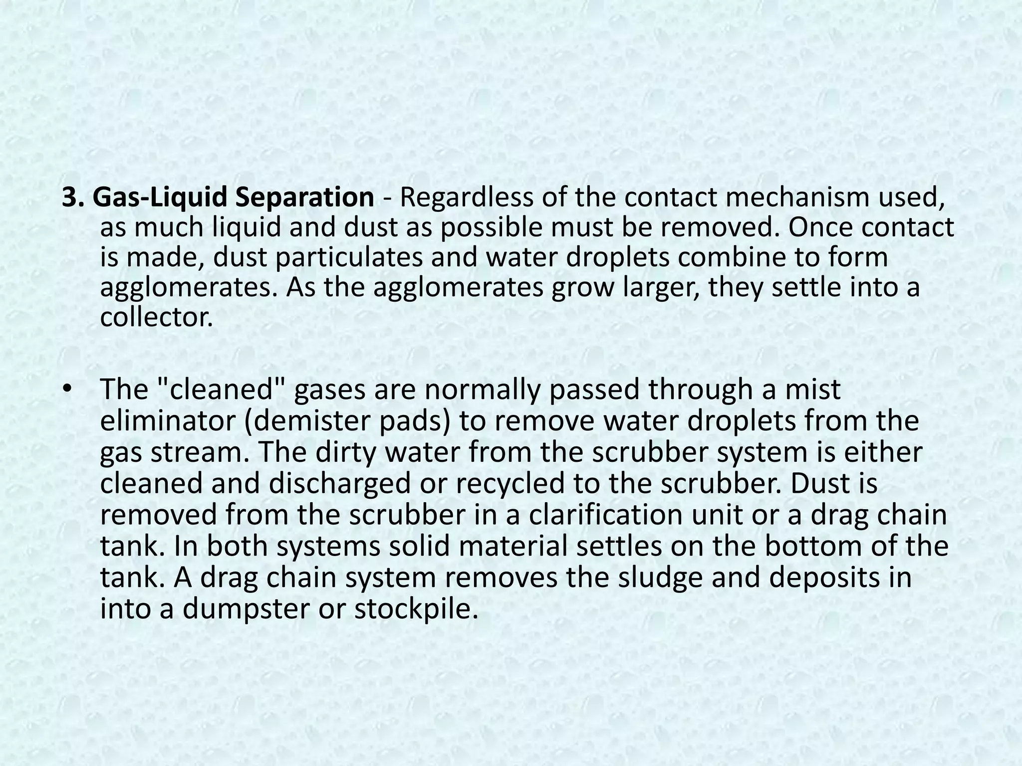 3. Gas-Liquid Separation - Regardless of the contact mechanism used,
   as much liquid and dust as possible must be removed. Once contact
   is made, dust particulates and water droplets combine to form
   agglomerates. As the agglomerates grow larger, they settle into a
   collector.

• The "cleaned" gases are normally passed through a mist
  eliminator (demister pads) to remove water droplets from the
  gas stream. The dirty water from the scrubber system is either
  cleaned and discharged or recycled to the scrubber. Dust is
  removed from the scrubber in a clarification unit or a drag chain
  tank. In both systems solid material settles on the bottom of the
  tank. A drag chain system removes the sludge and deposits in
  into a dumpster or stockpile.
 