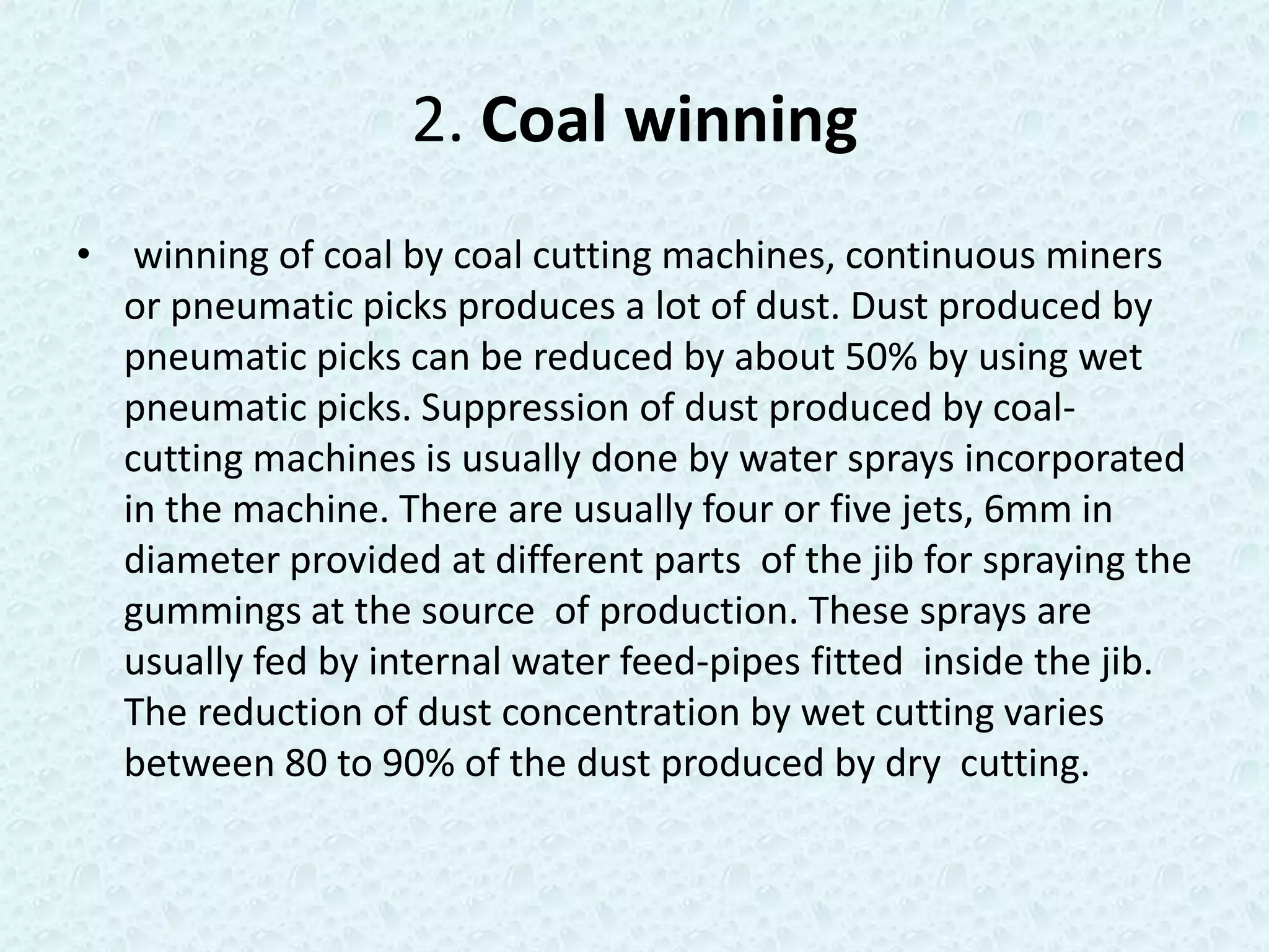 2. Coal winning
• winning of coal by coal cutting machines, continuous miners
  or pneumatic picks produces a lot of dust. Dust produced by
  pneumatic picks can be reduced by about 50% by using wet
  pneumatic picks. Suppression of dust produced by coal-
  cutting machines is usually done by water sprays incorporated
  in the machine. There are usually four or five jets, 6mm in
  diameter provided at different parts of the jib for spraying the
  gummings at the source of production. These sprays are
  usually fed by internal water feed-pipes fitted inside the jib.
  The reduction of dust concentration by wet cutting varies
  between 80 to 90% of the dust produced by dry cutting.
 