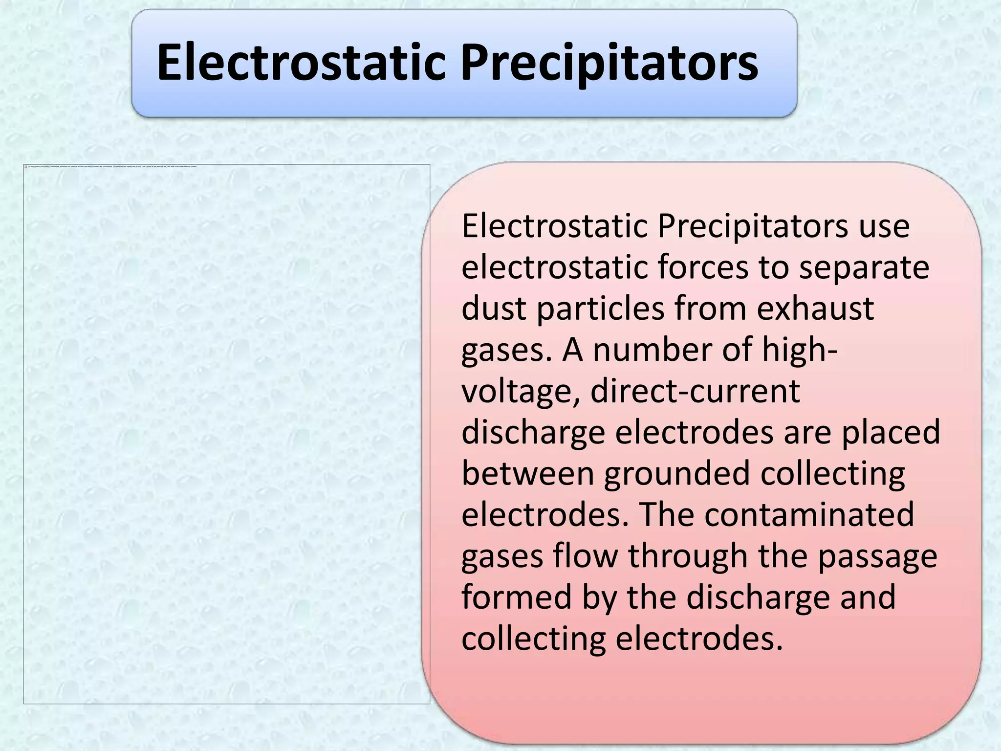 Electrostatic Precipitators

             Electrostatic Precipitators use
             electrostatic forces to separate
             dust particles from exhaust
             gases. A number of high-
             voltage, direct-current
             discharge electrodes are placed
             between grounded collecting
             electrodes. The contaminated
             gases flow through the passage
             formed by the discharge and
             collecting electrodes.
 