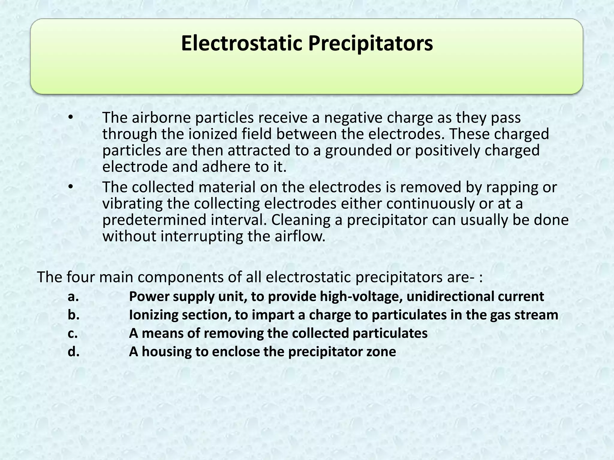 Electrostatic Precipitators


    •    The airborne particles receive a negative charge as they pass
         through the ionized field between the electrodes. These charged
         particles are then attracted to a grounded or positively charged
         electrode and adhere to it.
    •    The collected material on the electrodes is removed by rapping or
         vibrating the collecting electrodes either continuously or at a
         predetermined interval. Cleaning a precipitator can usually be done
         without interrupting the airflow.

The four main components of all electrostatic precipitators are- :
    a.       Power supply unit, to provide high-voltage, unidirectional current
    b.       Ionizing section, to impart a charge to particulates in the gas stream
    c.       A means of removing the collected particulates
    d.       A housing to enclose the precipitator zone
 