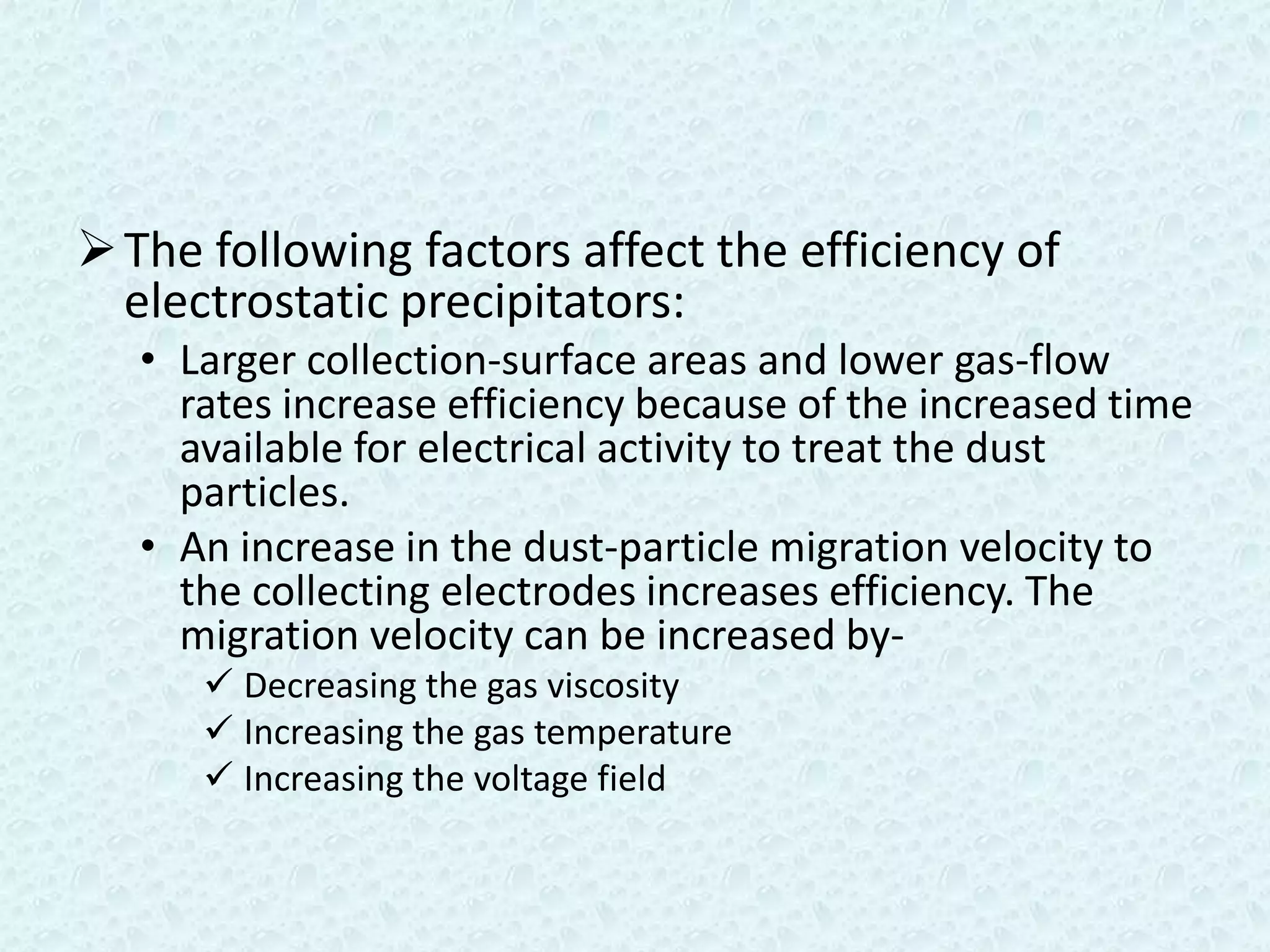  The following factors affect the efficiency of
  electrostatic precipitators:
   • Larger collection-surface areas and lower gas-flow
     rates increase efficiency because of the increased time
     available for electrical activity to treat the dust
     particles.
   • An increase in the dust-particle migration velocity to
     the collecting electrodes increases efficiency. The
     migration velocity can be increased by-
       Decreasing the gas viscosity
       Increasing the gas temperature
       Increasing the voltage field
 