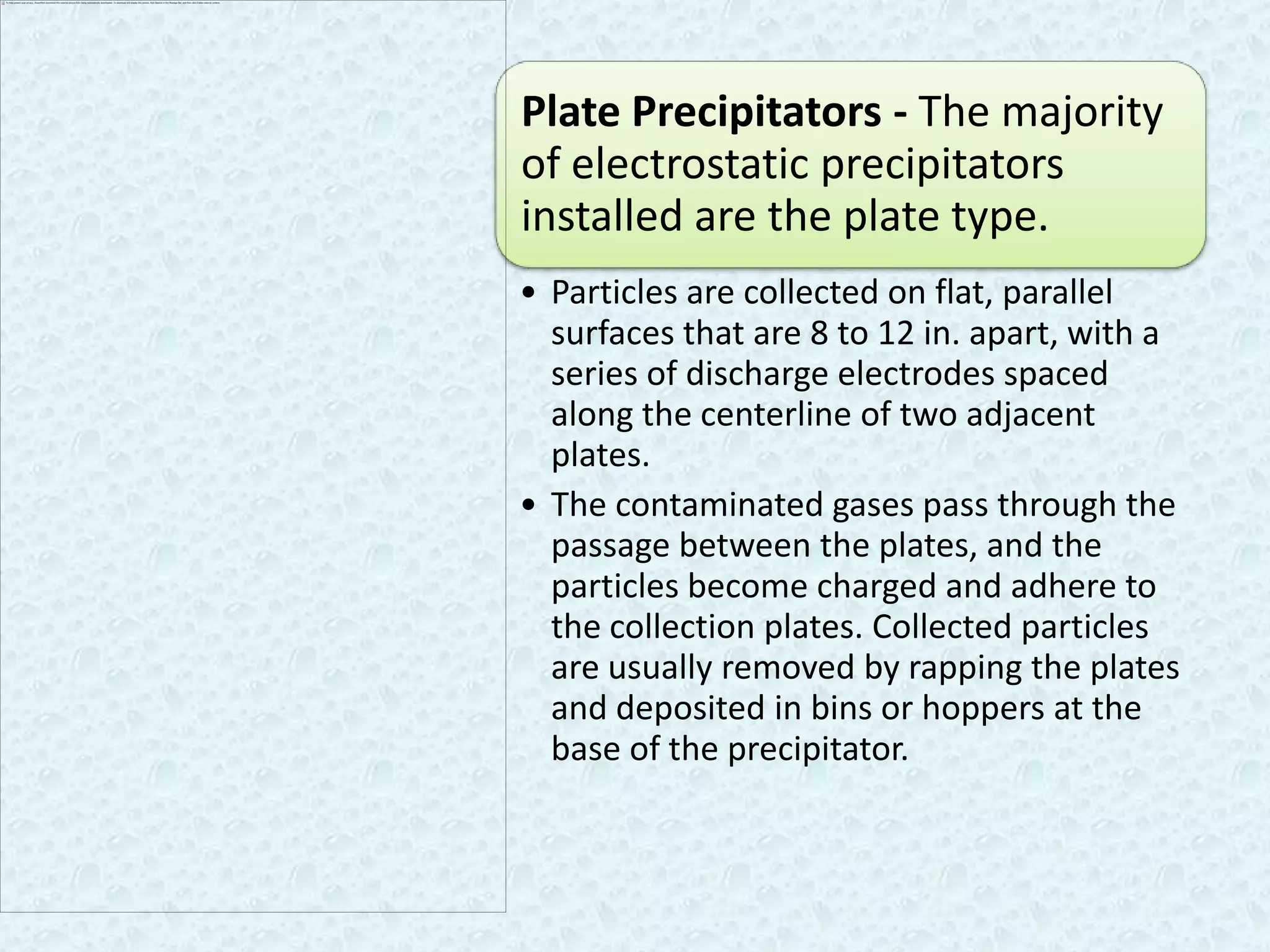Plate Precipitators - The majority
of electrostatic precipitators
installed are the plate type.
• Particles are collected on flat, parallel
  surfaces that are 8 to 12 in. apart, with a
  series of discharge electrodes spaced
  along the centerline of two adjacent
  plates.
• The contaminated gases pass through the
  passage between the plates, and the
  particles become charged and adhere to
  the collection plates. Collected particles
  are usually removed by rapping the plates
  and deposited in bins or hoppers at the
  base of the precipitator.
 