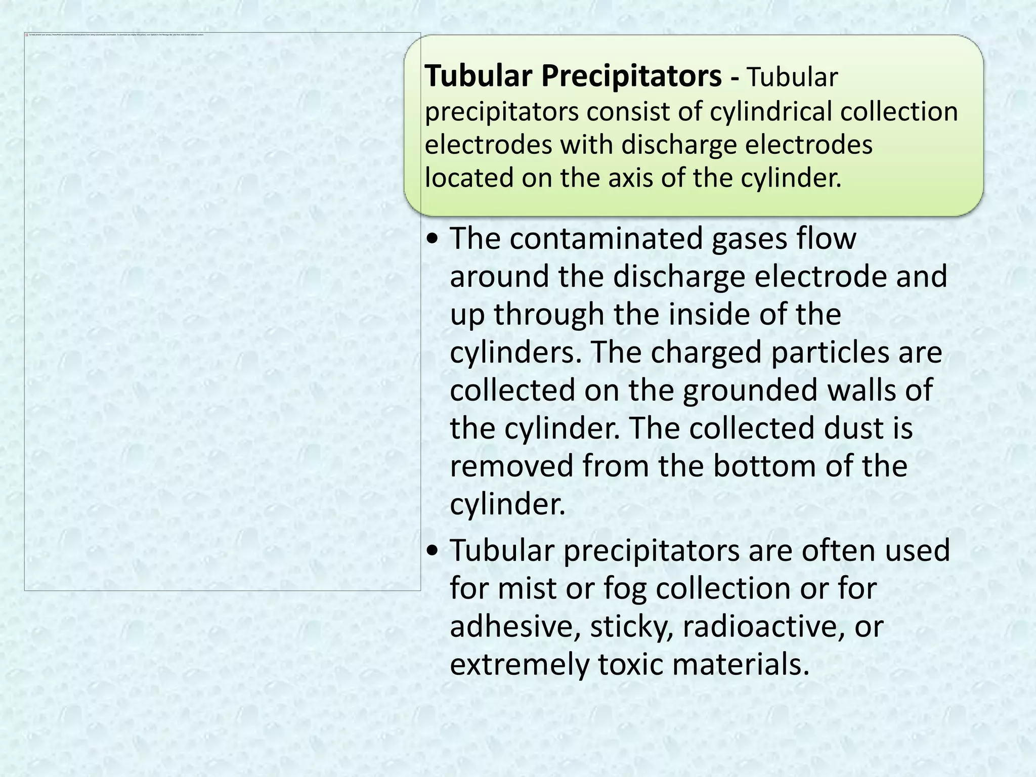 Tubular Precipitators - Tubular
precipitators consist of cylindrical collection
electrodes with discharge electrodes
located on the axis of the cylinder.

• The contaminated gases flow
  around the discharge electrode and
  up through the inside of the
  cylinders. The charged particles are
  collected on the grounded walls of
  the cylinder. The collected dust is
  removed from the bottom of the
  cylinder.
• Tubular precipitators are often used
  for mist or fog collection or for
  adhesive, sticky, radioactive, or
  extremely toxic materials.
 