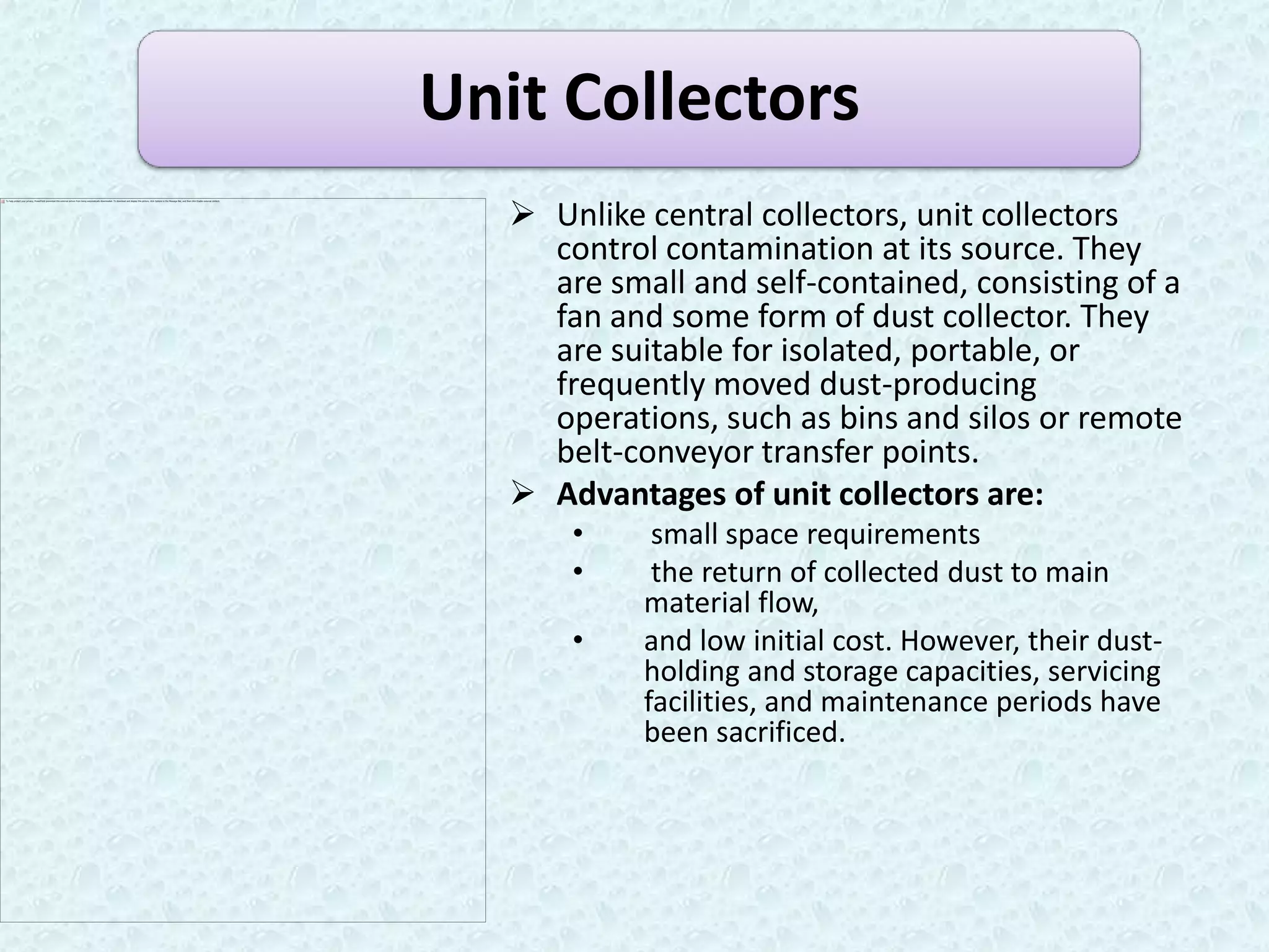 Unit Collectors
    Unlike central collectors, unit collectors
     control contamination at its source. They
     are small and self-contained, consisting of a
     fan and some form of dust collector. They
     are suitable for isolated, portable, or
     frequently moved dust-producing
     operations, such as bins and silos or remote
     belt-conveyor transfer points.
    Advantages of unit collectors are:
       •     small space requirements
       •     the return of collected dust to main
            material flow,
       •    and low initial cost. However, their dust-
            holding and storage capacities, servicing
            facilities, and maintenance periods have
            been sacrificed.
 