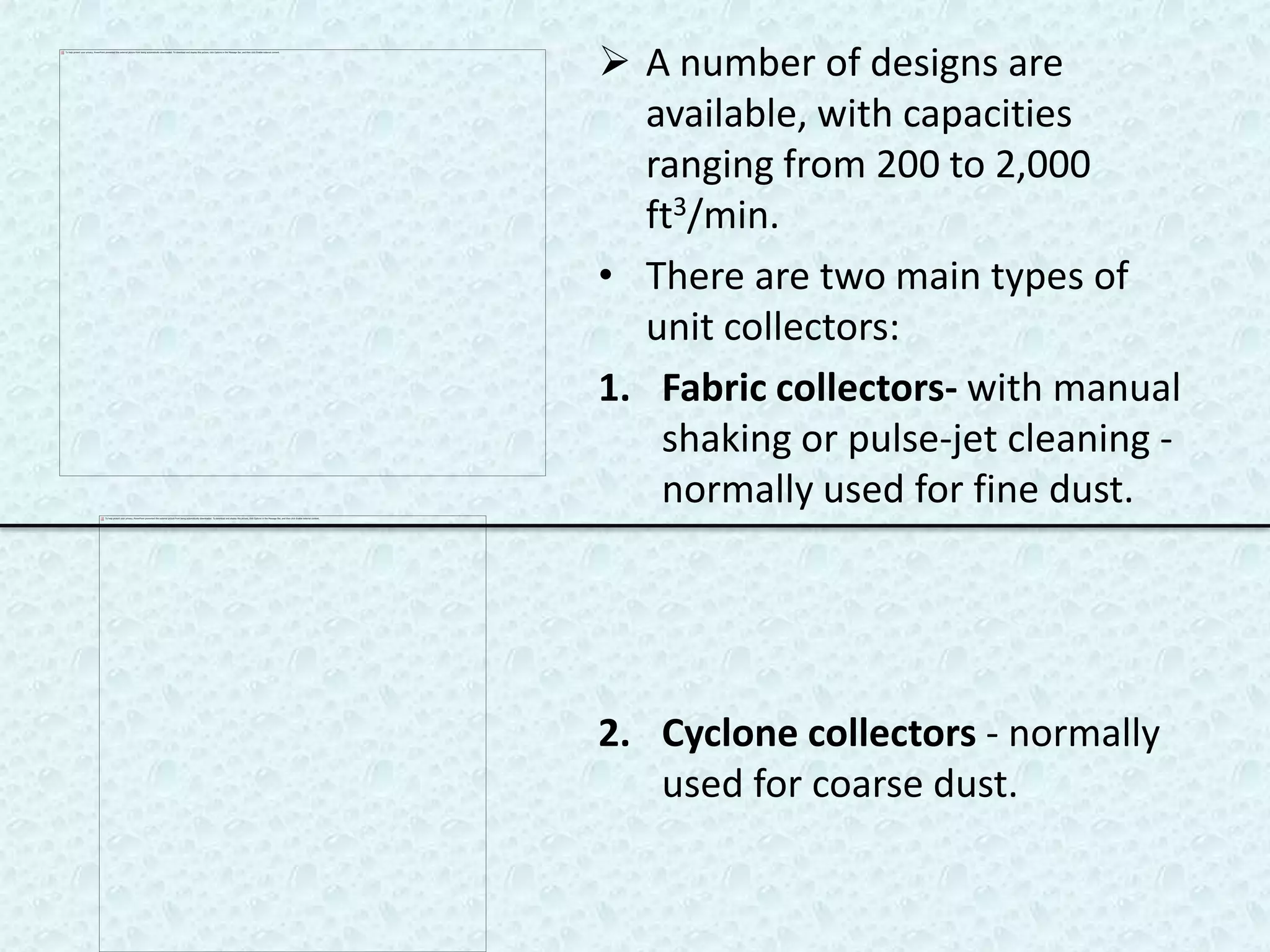  A number of designs are
  available, with capacities
  ranging from 200 to 2,000
  ft3/min.
• There are two main types of
  unit collectors:
1. Fabric collectors- with manual
   shaking or pulse-jet cleaning -
   normally used for fine dust.




2. Cyclone collectors - normally
   used for coarse dust.
 