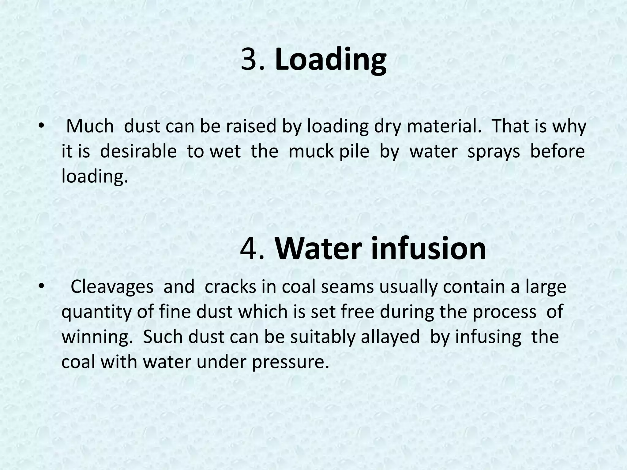 3. Loading
• Much dust can be raised by loading dry material. That is why
  it is desirable to wet the muck pile by water sprays before
  loading.


                         4. Water infusion
•    Cleavages and cracks in coal seams usually contain a large
    quantity of fine dust which is set free during the process of
    winning. Such dust can be suitably allayed by infusing the
    coal with water under pressure.
 