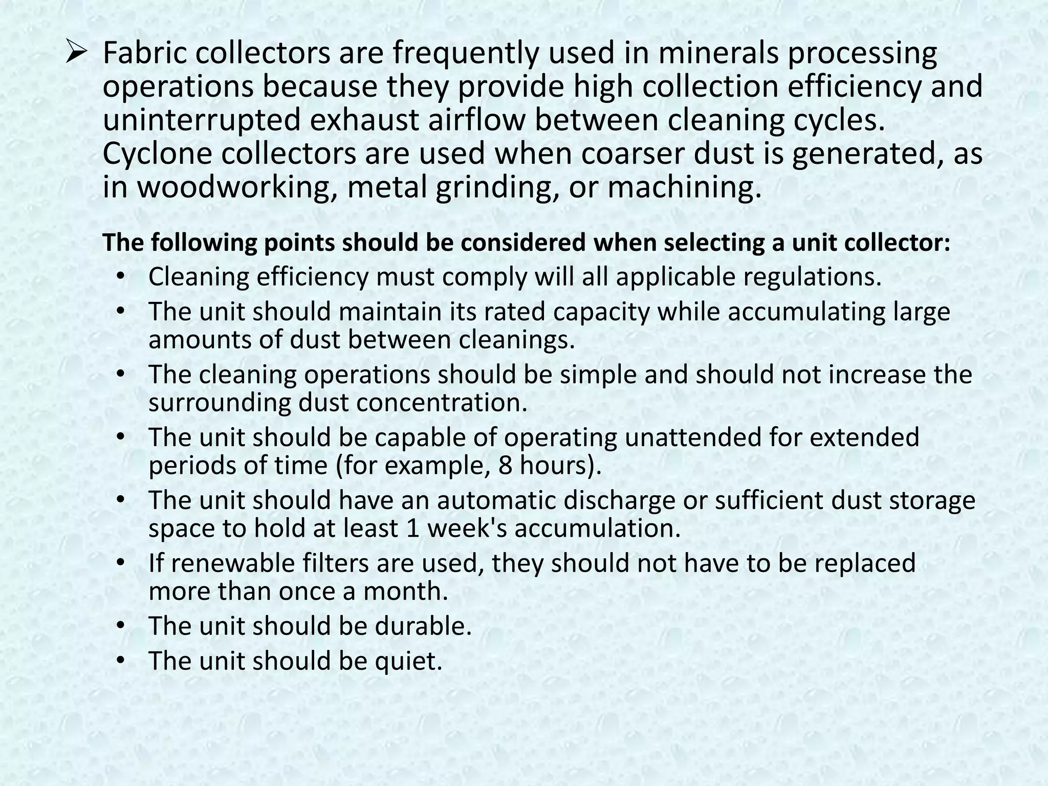  Fabric collectors are frequently used in minerals processing
  operations because they provide high collection efficiency and
  uninterrupted exhaust airflow between cleaning cycles.
  Cyclone collectors are used when coarser dust is generated, as
  in woodworking, metal grinding, or machining.
  The following points should be considered when selecting a unit collector:
   • Cleaning efficiency must comply will all applicable regulations.
   • The unit should maintain its rated capacity while accumulating large
     amounts of dust between cleanings.
   • The cleaning operations should be simple and should not increase the
     surrounding dust concentration.
   • The unit should be capable of operating unattended for extended
     periods of time (for example, 8 hours).
   • The unit should have an automatic discharge or sufficient dust storage
     space to hold at least 1 week's accumulation.
   • If renewable filters are used, they should not have to be replaced
     more than once a month.
   • The unit should be durable.
   • The unit should be quiet.
 