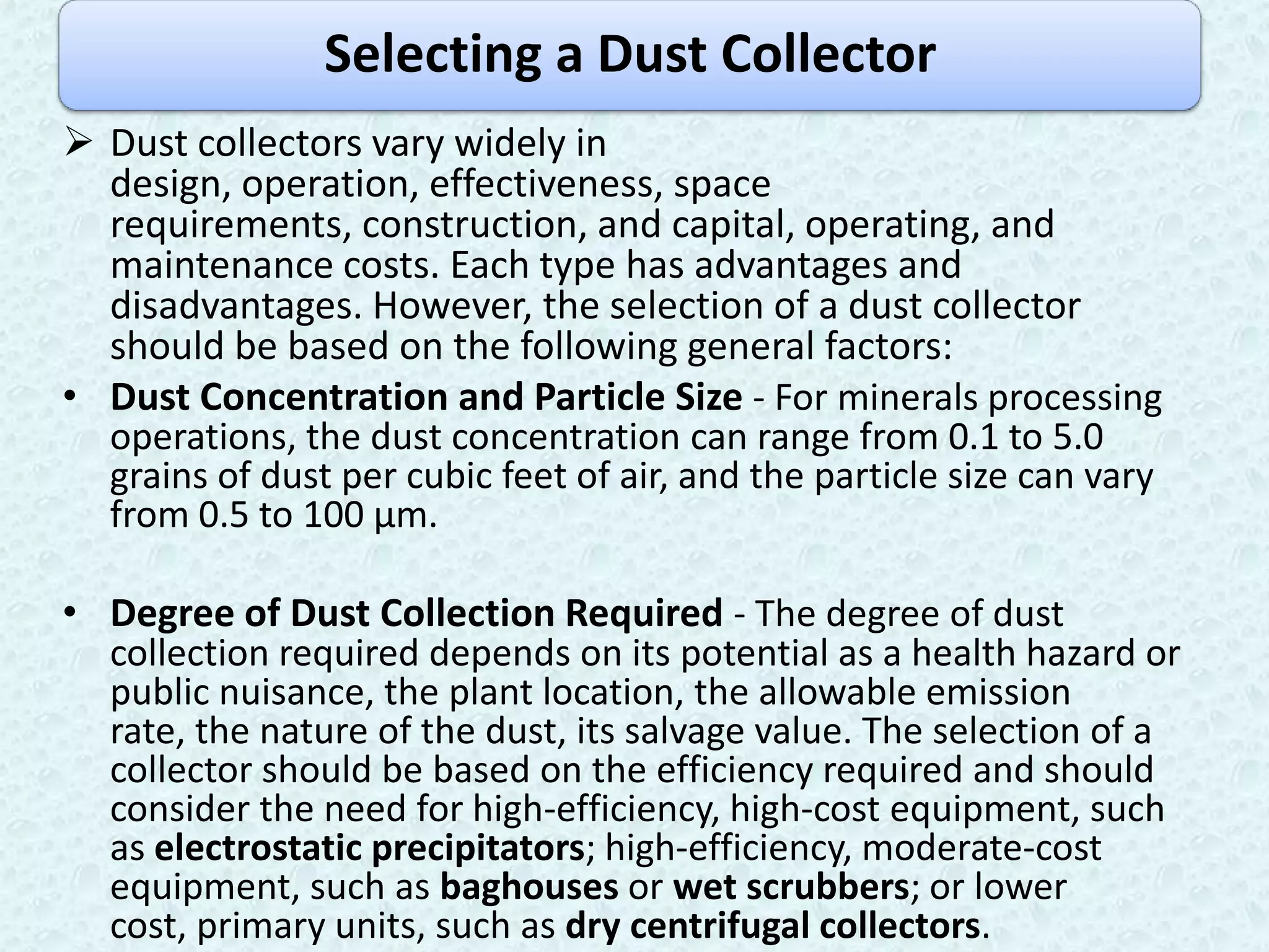 Selecting a Dust Collector
 Dust collectors vary widely in
  design, operation, effectiveness, space
  requirements, construction, and capital, operating, and
  maintenance costs. Each type has advantages and
  disadvantages. However, the selection of a dust collector
  should be based on the following general factors:
• Dust Concentration and Particle Size - For minerals processing
  operations, the dust concentration can range from 0.1 to 5.0
  grains of dust per cubic feet of air, and the particle size can vary
  from 0.5 to 100 µm.

• Degree of Dust Collection Required - The degree of dust
  collection required depends on its potential as a health hazard or
  public nuisance, the plant location, the allowable emission
  rate, the nature of the dust, its salvage value. The selection of a
  collector should be based on the efficiency required and should
  consider the need for high-efficiency, high-cost equipment, such
  as electrostatic precipitators; high-efficiency, moderate-cost
  equipment, such as baghouses or wet scrubbers; or lower
  cost, primary units, such as dry centrifugal collectors.
 