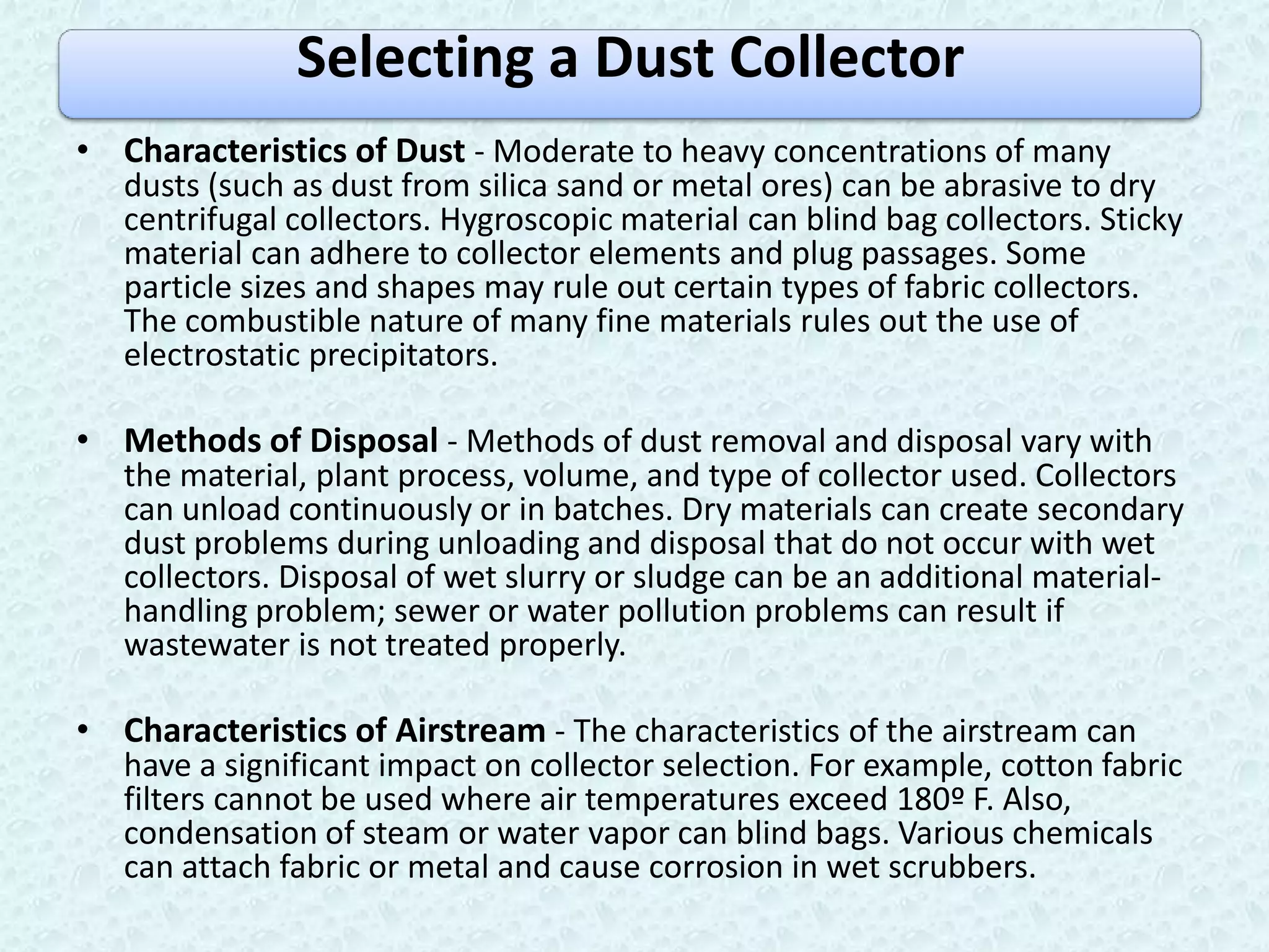 Selecting a Dust Collector
• Characteristics of Dust - Moderate to heavy concentrations of many
  dusts (such as dust from silica sand or metal ores) can be abrasive to dry
  centrifugal collectors. Hygroscopic material can blind bag collectors. Sticky
  material can adhere to collector elements and plug passages. Some
  particle sizes and shapes may rule out certain types of fabric collectors.
  The combustible nature of many fine materials rules out the use of
  electrostatic precipitators.

• Methods of Disposal - Methods of dust removal and disposal vary with
  the material, plant process, volume, and type of collector used. Collectors
  can unload continuously or in batches. Dry materials can create secondary
  dust problems during unloading and disposal that do not occur with wet
  collectors. Disposal of wet slurry or sludge can be an additional material-
  handling problem; sewer or water pollution problems can result if
  wastewater is not treated properly.

• Characteristics of Airstream - The characteristics of the airstream can
  have a significant impact on collector selection. For example, cotton fabric
  filters cannot be used where air temperatures exceed 180º F. Also,
  condensation of steam or water vapor can blind bags. Various chemicals
  can attach fabric or metal and cause corrosion in wet scrubbers.
 