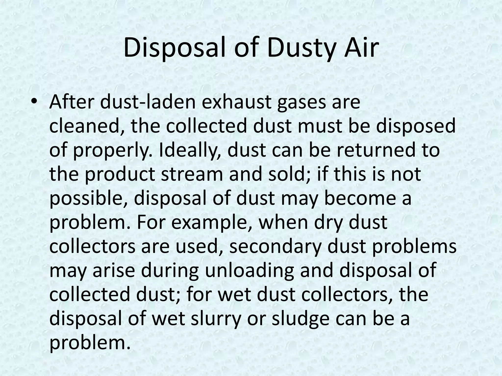 Disposal of Dusty Air
• After dust-laden exhaust gases are
  cleaned, the collected dust must be disposed
  of properly. Ideally, dust can be returned to
  the product stream and sold; if this is not
  possible, disposal of dust may become a
  problem. For example, when dry dust
  collectors are used, secondary dust problems
  may arise during unloading and disposal of
  collected dust; for wet dust collectors, the
  disposal of wet slurry or sludge can be a
  problem.
 