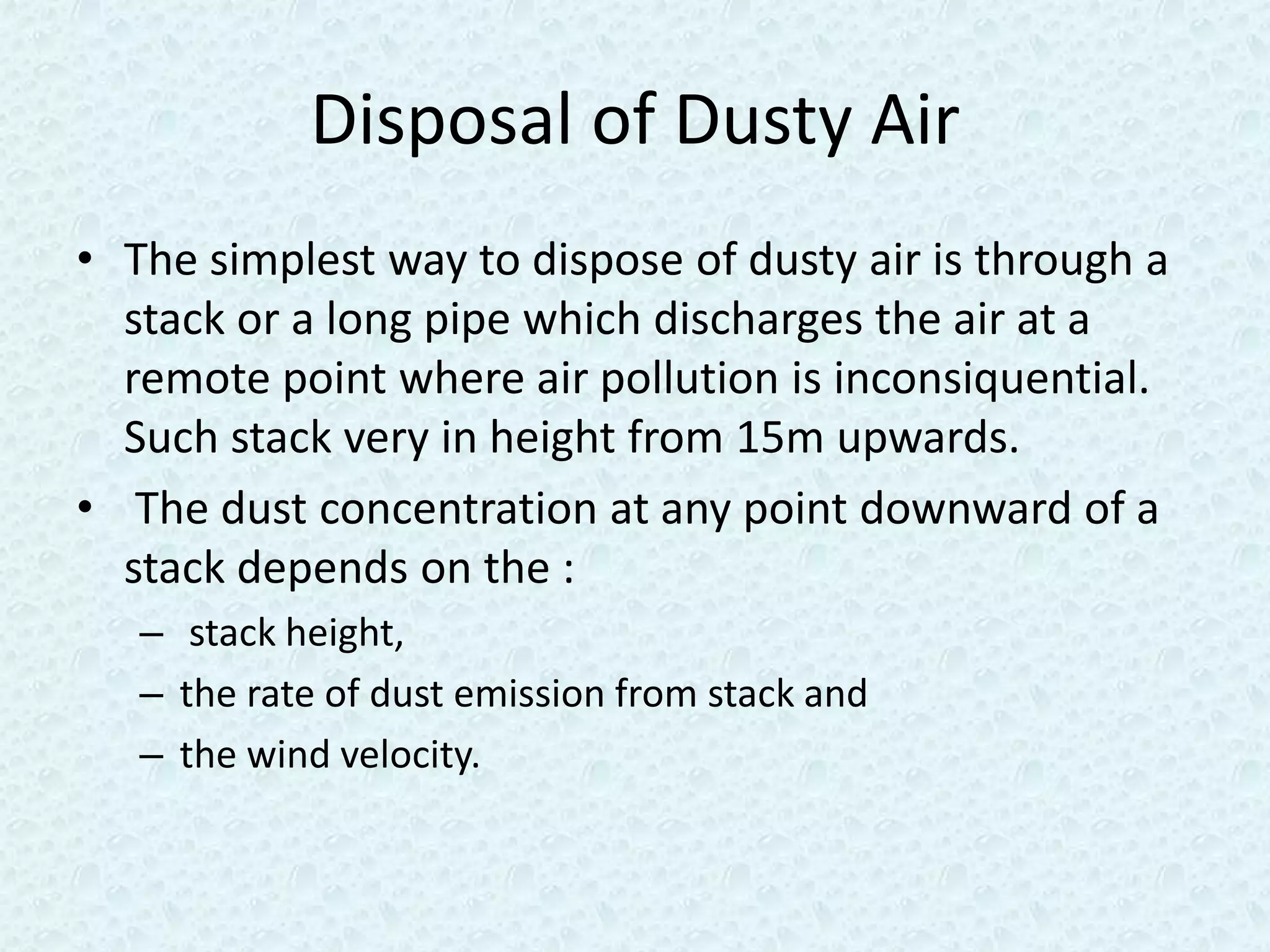 Disposal of Dusty Air
• The simplest way to dispose of dusty air is through a
  stack or a long pipe which discharges the air at a
  remote point where air pollution is inconsiquential.
  Such stack very in height from 15m upwards.
• The dust concentration at any point downward of a
  stack depends on the :
   – stack height,
   – the rate of dust emission from stack and
   – the wind velocity.
 