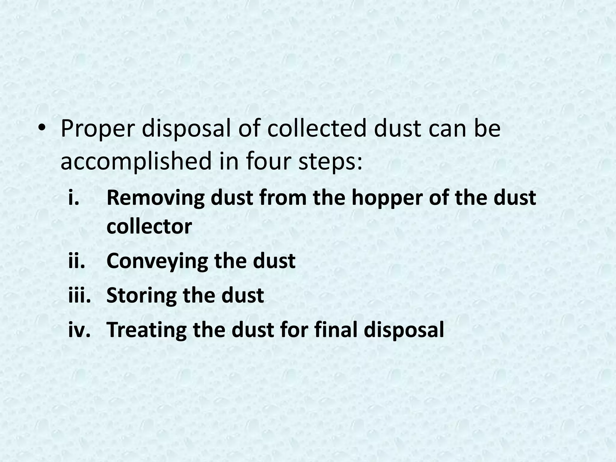 • Proper disposal of collected dust can be
  accomplished in four steps:
  i.   Removing dust from the hopper of the dust
       collector
  ii. Conveying the dust
  iii. Storing the dust
  iv. Treating the dust for final disposal
 