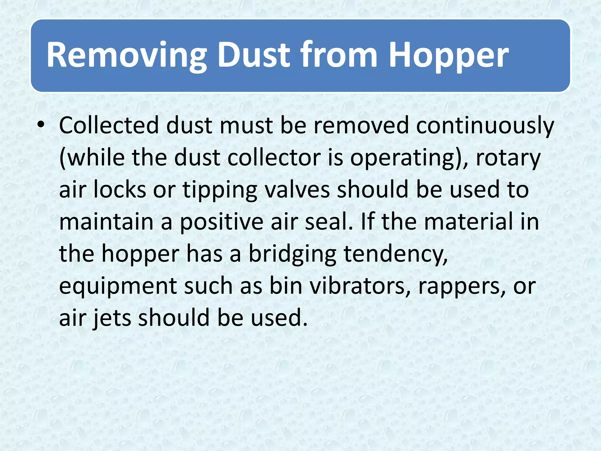 Removing Dust from Hopper
• Collected dust must be removed continuously
  (while the dust collector is operating), rotary
  air locks or tipping valves should be used to
  maintain a positive air seal. If the material in
  the hopper has a bridging tendency,
  equipment such as bin vibrators, rappers, or
  air jets should be used.
 